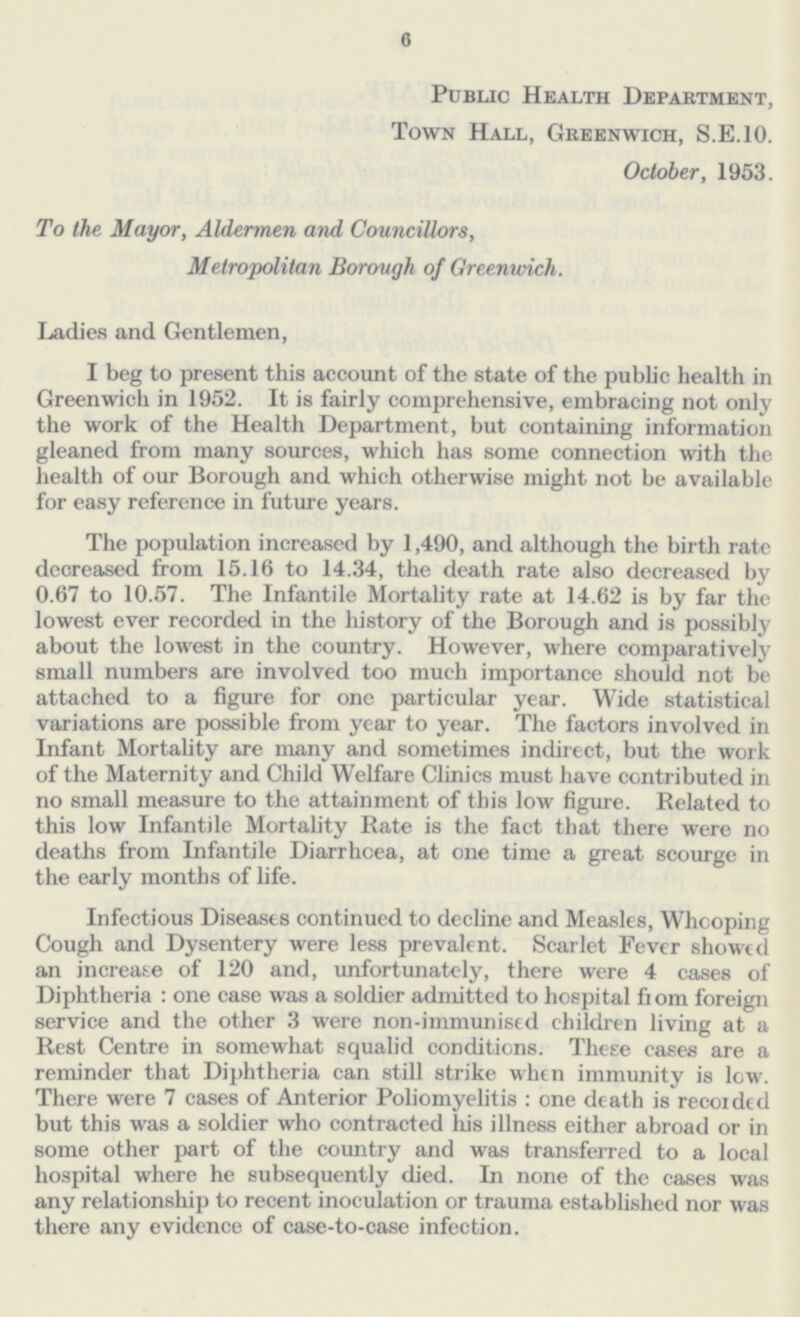 6 Public Health Department, Town Hall, Greenwich, S.E.10. October, 1953. To the Mayor, Aldermen and Councillors, Metropolitan Borough of Greenwich. Ladies and Gentlemen, I beg to present this account of the state of the public health in Greenwich in 1952. It is fairly comprehensive, embracing not only the work of the Health Department, but containing information gleaned from many sources, which has some connection with the health of our Borough and which otherwise might not be available for easy reference in future years. The population increased by 1,490, and although the birth rate decreased from 15.16 to 14.34, the death rate also decreased by 0.67 to 10.57. The Infantile Mortality rate at 14.62 is by far the lowest ever recorded in the history of the Borough and is possibly about the lowest in the country. However, where comparatively small numbers are involved too much importance should not be attached to a figure for one particular year. Wide statistical variations are possible from year to year. The factors involved in Infant Mortality are many and sometimes indirect, but the work of the Maternity and Child Welfare Clinics must have contributed in no small measure to the attainment of this low figure. Related to this low Infantile Mortality Rate is the fact that there were no deaths from Infantile Diarrhoea, at one time a great scourge in the early months of life. Infectious Diseases continued to decline and Measles, Whooping Cough and Dysentery were less prevalent. Scarlet Fever showed an increase of 120 and, unfortunately, there were 4 cases of Diphtheria : one case was a soldier admitted to hospital from foreign service and the other 3 were non-immunised children living at a Rest Centre in somewhat squalid conditions. These cases are a reminder that Diphtheria can still strike when immunity is low. There were 7 cases of Anterior Poliomyelitis : one death is recorded but this was a soldier who contracted his illness either abroad or in some other part of the country and was transferred to a local hospital where he subsequently died. In none of the cases was any relationship to recent inoculation or trauma established nor was there any evidence of case-to-case infection.