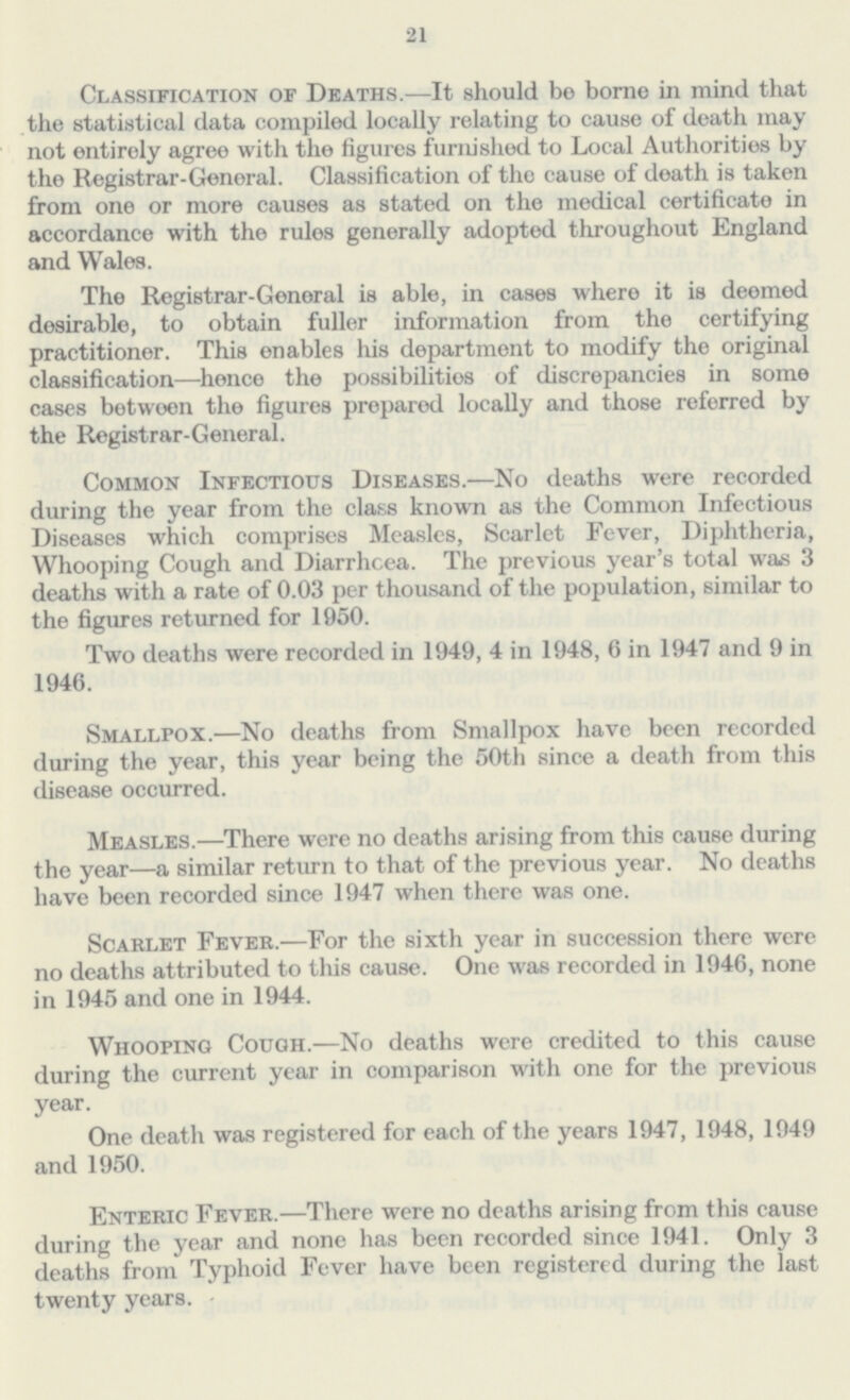 21 Classification of Deaths.—It should be borne in mind that the statistical data compiled locally relating to cause of death may not entirely agree with the figures furnished to Local Authorities by the Registrar-Genoral. Classification of the cause of death is taken from one or more causes as stated on the medical certificate in accordance with the rules generally adopted throughout England and Wales. The Registrar-General is able, in cases where it is deemed desirable, to obtain fuller information from the certifying practitioner. This enables his department to modify the original classification—hence the possibilities of discrepancies in some cases between the figures preparod locally and those referred by the Registrar-General. Common Infectious Diseases.—No deaths were recorded during the year from the class known as the Common Infectious Diseases which comprises Measles, Scarlet Fever, Diphtheria, Whooping Cough and Diarrhoea. The previous year's total was 3 deaths with a rate of 0.03 per thousand of the population, similar to the figures returned for 1950. Two deaths were recorded in 1949, 4 in 1948, 6 in 1947 and 9 in 1946. Smallpox.—No deaths from Smallpox have been recorded during the year, this year being the 50th since a death from this disease occurred. Measles.—There were no deaths arising from this cause during the year—a similar return to that of the previous year. No deaths have been recorded since 1947 when there was one. Scarlet Fever.—For the sixth year in succession there were no deaths attributed to this cause. One was recorded in 1946, none in 1945 and one in 1944. Whooping Cough.—No deaths were credited to this cause during the current year in comparison with one for the previous year. One death was registered for each of the years 1947, 1948, 1949 and 1950. Enteric Fever.—There were no deaths arising from this cause during the year and none has been recorded since 1941. Only 3 deaths from Typhoid Fever have been registered during the last twenty years.