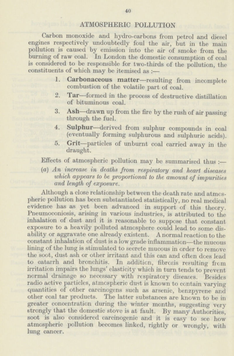 40 ATMOSPHERIC POLLUTION Carbon monoxide and hydro-carbons from petrol and diesel engines respectively undoubtedly foul the air, but in the main pollution is caused by emission into the air of smoke from the burning of raw coal. In London the domestic consumption of coal is considered to be responsible for two-thirds of the pollution, the constituents of which may be itemised as :— 1. Carbonaceous matter—resulting from incomplete combustion of the volatile part of coal. 2. Tar—formed in the process of destructive distillation of bituminous coal. 3. Ash—drawn up from the fire by the rush of air passing through the fuel. 4. Sulphur—derived from sulphur compounds in coal (eventually forming sulphurous and sulphuric acids). 5. Grit—particles of unburnt coal carried away in the draught. Effects of atmospheric pollution may be summarised thus :— (a) An increase in deaths from respiratory and heart diseases which appears to be proportional to the amount of impurities and length of exposure. Although a close relationship between the death rate and atmos pheric pollution has been substantiated statistically, no real medical evidence has as yet been advanced in support of this theory. Pneumoconiosis, arising in various industries, is attributed to the inhalation of dust and it is reasonable to suppose that constant exposure to a heavily polluted atmosphere could lead to some dis ability or aggravate one already existent. A normal reaction to the constant inhalation of dust is a low grade inflammation—the mucous lining of the lung is stimulated to secrete mucous in order to remove the soot, dust ash or other irritant and this can and often does lead to catarrh and bronchitis. In addition, fibrosis resulting from irritation impairs the lungs' elasticity which in turn tends to prevent normal drainage so necessary with respiratory diseases. Besides radio active particles, atmospheric dust is known to contain varying quantities of other carcinogens such as arsenic, benzpyrene and other coal tar products. The latter substances are known to be in greater concentration during the winter months, suggesting very strongly that the domestic stove is at fault. By many Authorities, soot is also considered carcinogenic and it is easy to see how atmospheric pollution becomes linked, rightly or wrongly, with lung cancer.
