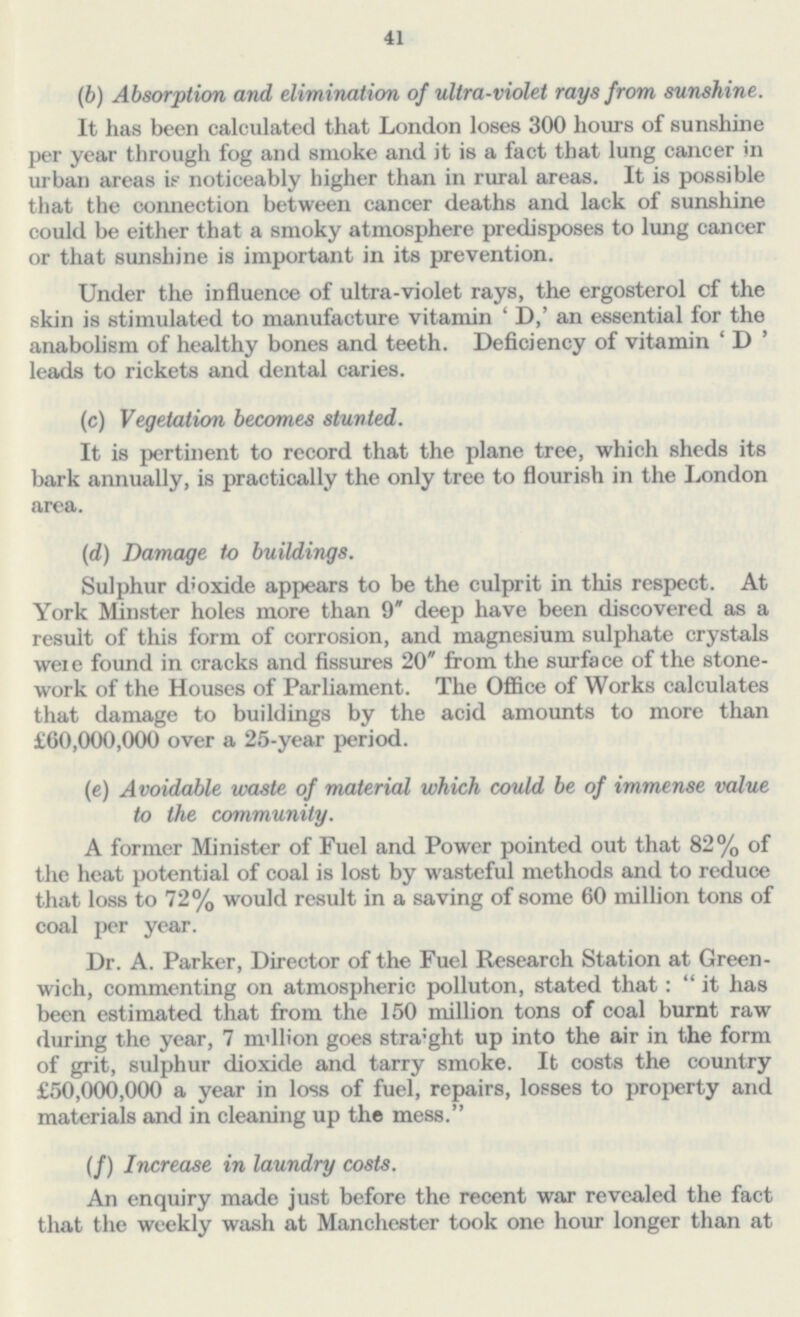41 (b) Absorption and elimination of ultra-violet rays from sunshine. It has been calculated that London loses 300 hours of sunshine per year through fog and smoke and it is a fact that lung cancer in urban areas if noticeably higher than in rural areas. It is possible that the connection between cancer deaths and lack of sunshine could be either that a smoky atmosphere predisposes to lung cancer or that sunshine is important in its prevention. Under the influence of ultra-violet rays, the ergosterol cf the skin is stimulated to manufacture vitamin 'D,' an essential for the anabolism of healthy bones and teeth. Deficiency of vitamin 'D' leads to rickets and dental caries. (c) Vegetation becomes stunted. It is pertinent to record that the plane tree, which sheds its bark annually, is practically the only tree to flourish in the London area. (d) Damage to buildings. Sulphur dioxide appears to be the culprit in this respect. At York Minster holes more than 9 deep have been discovered as a result of this form of corrosion, and magnesium sulphate crystals were found in cracks and fissures 20 from the surface of the stone work of the Houses of Parliament. The Office of Works calculates that damage to buildings by the acid amounts to more than £60,000,000 over a 25-year period. (e) Avoidable waste of material which could be of immense value to the community. A former Minister of Fuel and Power pointed out that 82% of the heat potential of coal is lost by wasteful methods and to reduce that loss to 72% would result in a saving of some 60 million tons of coal per year. Dr. A. Parker, Director of the Fuel Research Station at Green wich, commenting on atmospheric polluton, stated that:  it has been estimated that from the 150 million tons of coal burnt raw during the year, 7 m'llion goes straight up into the air in the form of grit, sulphur dioxide and tarry smoke. It costs the country £50,000,000 a year in loss of fuel, repairs, losses to property and materials and in cleaning up the mess. (/) Increase in laundry costs. An enquiry made just before the recent war revealed the fact that the weekly wash at Manchester took one hour longer than at