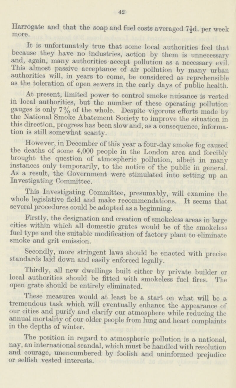42 Harrogate and that the soap and fuel costs averaged 7½d. per week more. It is unfortunately true that some local authorities feel that because they have no industries, action by them is unnecessary and, again, many authorities accept pollution as a necessary evil. This almost passive acceptance of air pollution by many urban authorities will, in years to come, be considered as reprehensible as the toleration of open sewers in the early days of public health. At present, limited power to control smoke nuisance is vested in local authorities, but the number of these operating pollution gauges is only 7% of the whole. Despite vigorous efforts made by the National Smoke Abatement Society to improve the situation in this direction, progress has been slow and, as a consequence, informa tion is still somewhat scanty. However, in December of this year a four-day smoke fog caused the deaths of some 4,000 people in the London area and forcibly brought the question of atmospheric pollution, albeit in many instances only temporarily, to the notice of the public in general. As a result, the Government were stimulated into setting up an Investigating Committee. This Investigating Committee, presumably, will examine the whole legislative field and make recommendations. It seems that several procedures could be adopted as a beginning. Firstly, the designation and creation of smokeless areas in large cities within which all domestic grates would be of the smokeless fuel type and the suitable modification of factory plant to eliminate smoke and grit emission. Secondly, more stringent laws should be enacted with precise standards laid down and easily enforced legally. Thirdly, all new dwellings built either by private builder or local authorities should be fitted with smokeless fuel fires. The open grate should be entirely eliminated. These measures would at least be a start on what will be a tremendous task which will eventually enhance the appearance of our cities and purify and clarify our atmosphere while reducing the annual mortality of our older people from lung and heart complaints in the depths of winter. The position in regard to atmospheric pollution is a national, nay, an international scandal, which must be handled with resolution and courage, unencumbered by foolish and uninformed prejudice or selfish vested interests.