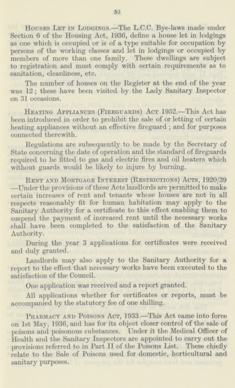 53 Houses Let in Lodgings.—The L.C.C. Bye-laws made under Section 6 of the Housing Act, 1936, define a house let in lodgings as one which is occupied or is of a type suitable for occupation by persons of the working classes and let in lodgings or occupied by members of more than one family. These dwellings are subject to registration and must comply with certain requirements as to sanitation, cleanliness, etc. The number of houses on the Register at the end of the year was 12 ; these have been visited by the Lady Sanitary Inspector on 31 occasions. Heating Appliances (Fireguards) Act 1952.—This Act has been introduced in order to prohibit the sale of or letting of certain heating appliances without an effective fireguard ; and for purposes connected therewith. Regulations are subsequently to be made by the Secretary of State concerning the date of operation and the standard of fireguards required to be fitted to gas and electric fires and oil heaters which without guards would be likely to injure by burning. Rent and Mortgage Interest (Restrictions) Acts, 1920/39 —Under the provisions of these Acts landlords are permitted to make certain increases of rent and tenants whose houses are not in all respects reasonably fit for human habitation may apply to the Sanitary Authority for a certificate to this effect enabling them to suspend the payment of increased rent until the necessary works shall have been completed to the satisfaction of the Sanitary Authority. During the year 3 applications for certificates were received and duly granted. Landlords may also apply to the Sanitary Authority for a report to the effect that necessary works have been executed to the satisfaction of the Council. One application was received and a report granted. All applications whether for certificates or reports, must be accompanied by the statutory fee of one shilling. Pharmacy and Poisons Act, 1933.—This Act came into force on 1st May, 1936, and has for its object closer control of the sale of poisons and poisonous substances. Under it the Medical Officer of Health and the Sanitary Inspectors are appointed to carry out the provisions referred to in Part II of the Poisons List. These chiefly relate to the Sale of Poisons used for domestic, horticultural and sanitary purposes.