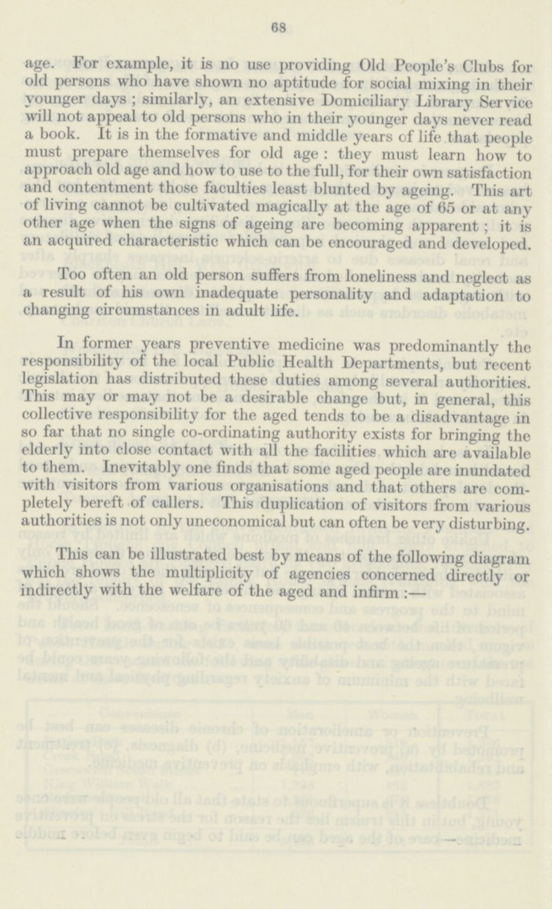 68 age. For example, it is no use providing Old People's Clubs for old persons who have shown no aptitude for social mixing in their younger days ; similarly, an extensive Domiciliary Library Service will not appeal to old persons who in their younger days never read a book. It is in the formative and middle years of life that people must prepare themselves for old age : they must learn how to approach old age and how to use to the full, for their own satisfaction and contentment those faculties least blunted by ageing. This art of living cannot be cultivated magically at the age of 65 or at any other age when the signs of ageing are becoming apparent; it is an acquired characteristic which can be encouraged and developed. Too often an old person suffers from loneliness and neglect as a result of his own inadequate personality and adaptation to changing circumstances in adult life. In former years preventive medicine was predominantly the responsibility of the local Public Health Departments, but recent legislation has distributed these duties among several authorities. This may or may not be a desirable change but, in general, this collective responsibility for the aged tends to be a disadvantage in so far that no single co-ordinating authority exists for bringing the elderly into close contact with all the facilities which are available to them. Inevitably one finds that some aged people are inundated with visitors from various organisations and that others are com pletely bereft of callers. This duplication of visitors from various authorities is not only uneconomical but can often be very disturbing. This can be illustrated best by means of the following diagram which shows the multiplicity of agencies concerned directly or indirectly with the welfare of the aged and infirm:—