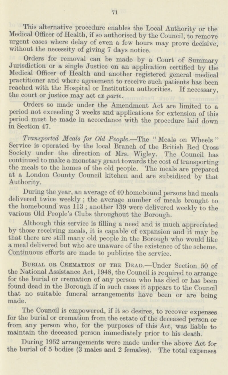 71 This alternative procedure enables the Local Authority or the Medical Officer of Health, if so authorised by the Council, to remove urgent cases where delay of even a few hours may prove decisive, without the necessity of giving 7 days notice. Orders for removal can be made by a Court of Summary Jurisdiction or a single Justice on an application certified by the Medical Officer of Health and another registered general medical practitioner and where agreement to receive such patients has been reached with the Hospital or Institution authorities. If necessary, the court or justice may act ex parte. Orders so made under the Amendment Act are limited to a period not exceeding 3 weeks and applications for extension of this period must be made in accordance with the procedure laid down in Section 47. Transported Meals for Old, People.—The Meals on Wheels Service is operated by the local Branch of the British Red Cross Society under the direction of Mrs. Wigley. The Council has continued to make a monetary grant towards the cost of transporting the meals to the homes of the old people. The meals are prepared at a London County Council kitchen and are subsidised by that Authority. During the year, an average of 40 homebound persons had meals delivered twice weekly; the average number of meals brought to the homebound was 113; another 139 were delivered weekly to the various Old People's Clubs throughout the Borough. Although this service is filling a need and is much appreciated by those receiving meals, it is capable of expansion and it may be that there are still many old people in the Borough who would like a meal delivered but who are unaware of the existence of the scheme. Continuous efforts are made to publicise the service. Burial or Cremation of the Dead.—Under Section 50 of the National Assistance Act, 1948, the Council is required to arrange for the burial or cremation of any person who has died or has been found dead in the Borough if in such cases it appears to the Council that no suitable funeral arrangements have been or are being made. The Council is empowered, if it so desires, to recover expenses for the burial or cremation from the estate of the deceased person or from any person who, for the purposes of this Act, was liable to maintain the deceased person immediately prior to his death. During 1952 arrangements were made under the above Act for the burial of 5 bodies (3 males and 2 females). The total expenses