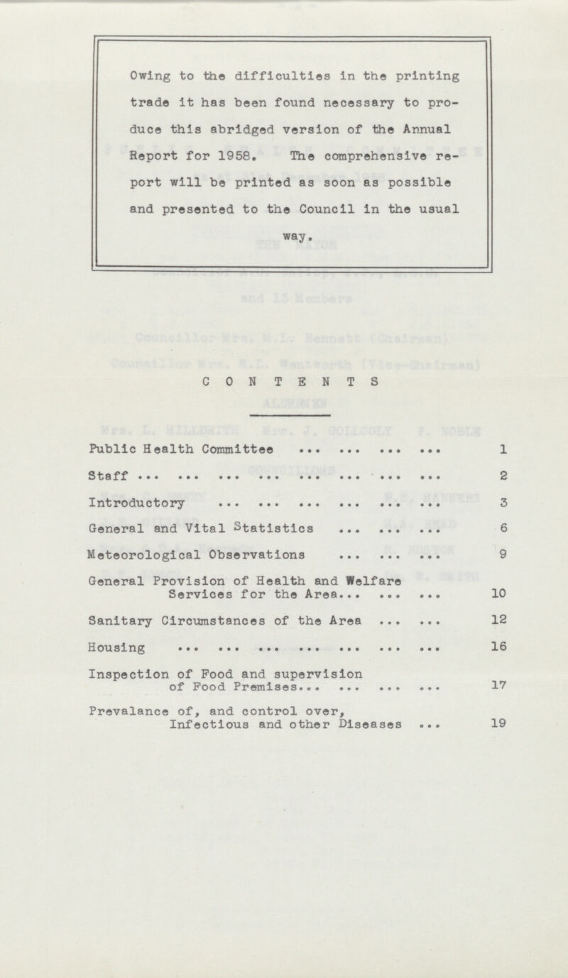 Owing to the difficulties in the printing trade it has been found necessary to pro duce this abridged version of the Annual Report for 1958. The comprehensive re port will be printed as soon as possible and presented to the Council in the usual way. CON TENTS Public Health Committee 1 Staff 2 Introductory 3 General and Vital Statistics 6 Meteorological Observations 9 General Provision of Health and Welfare Services for the Area 10 Sanitary Circumstances of the Area 12 Housing 16 Inspection of Food and supervision of Food Premises 17 Prevalance of, and control over, Infectious and other Diseases 19