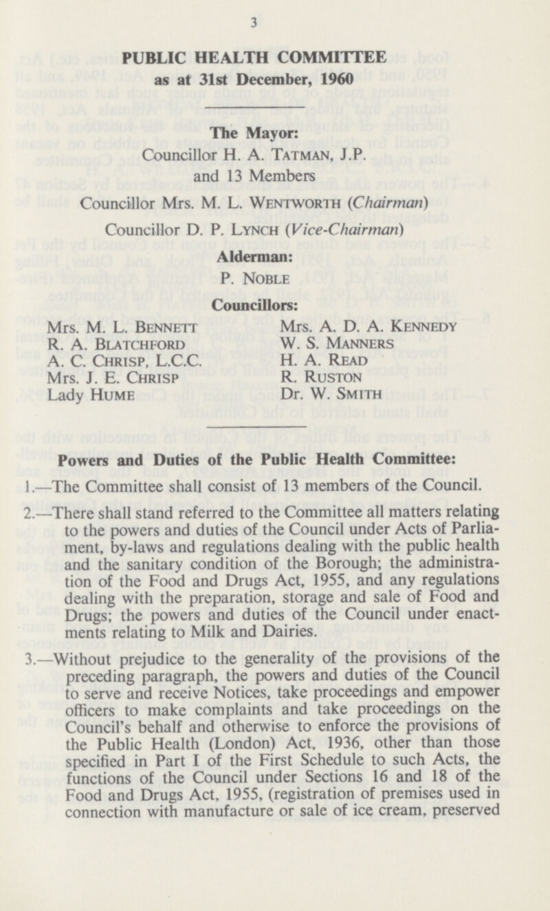 3 PUBLIC HEALTH COMMITTEE as at 31st December, 1960 The Mayor: Councillor H. A. Tatman, J.P. and 13 Members Councillor Mrs. M. L. Wentworth (Chairman) Councillor D. P. Lynch (Vice-Chairman) Alderman: P. Noble Councillors: Mrs. M. L. Bennett R. A. Blatchford A. C. Chrisp, L.C.C. Mrs. J. E. Chrisp Lady Hume Mrs. A. D. A. Kennedy W. S. Manners H. A. Read R. Ruston Dr. W. Smith Powers and Duties of the Public Health Committee: 1.—The Committee shall consist of 13 members of the Council. 2.—There shall stand referred to the Committee all matters relating to the powers and duties of the Council under Acts of Parlia ment, by-laws and regulations dealing with the public health and the sanitary condition of the Borough; the administra tion of the Food and Drugs Act, 1955, and any regulations dealing with the preparation, storage and sale of Food and Drugs; the powers and duties of the Council under enact ments relating to Milk and Dairies. 3.—Without prejudice to the generality of the provisions of the preceding paragraph, the powers and duties of the Council to serve and receive Notices, take proceedings and empower officers to make complaints and take proceedings on the Council's behalf and otherwise to enforce the provisions of the Public Health (London) Act, 1936, other than those specified in Part I of the First Schedule to such Acts, the functions of the Council under Sections 16 and 18 of the Food and Drugs Act, 1955, (registration of premises used in connection with manufacture or sale of ice cream, preserved