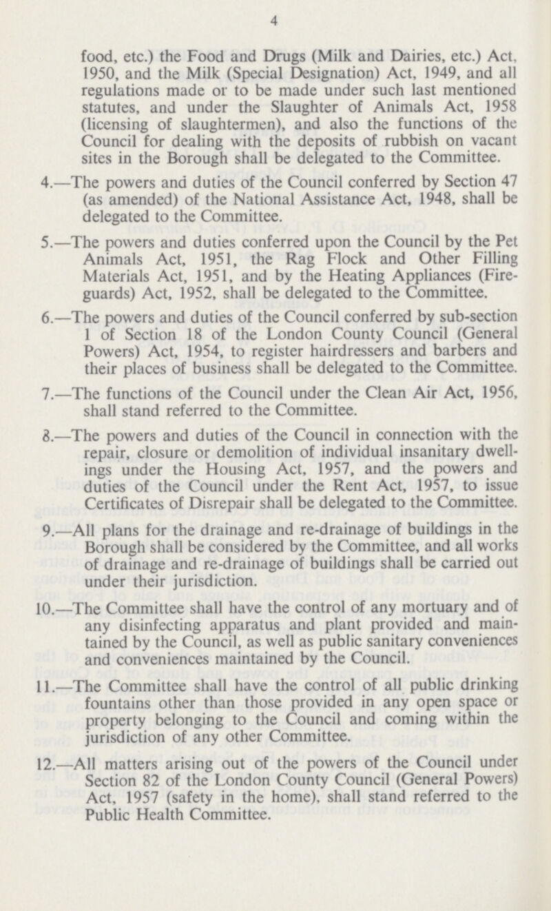 4 food, etc.) the Food and Drugs (Milk and Dairies, etc.) Act, 1950, and the Milk (Special Designation) Act, 1949, and all regulations made or to be made under such last mentioned statutes, and under the Slaughter of Animals Act, 1958 (licensing of slaughtermen), and also the functions of the Council for dealing with the deposits of rubbish on vacant sites in the Borough shall be delegated to the Committee. 4.—The powers and duties of the Council conferred by Section 47 (as amended) of the National Assistance Act, 1948, shall be delegated to the Committee. 5.—The powers and duties conferred upon the Council by the Pet Animals Act, 1951, the Rag Flock and Other Filling Materials Act, 1951, and by the Heating Appliances (Fire guards) Act, 1952, shall be delegated to the Committee. 6.—The powers and duties of the Council conferred by sub-section 1 of Section 18 of the London County Council (General Powers) Act, 1954, to register hairdressers and barbers and their places of business shall be delegated to the Committee. 7.—The functions of the Council under the Clean Air Act, 1956, shall stand referred to the Committee. 3.—The powers and duties of the Council in connection with the repair, closure or demolition of individual insanitary dwell ings under the Housing Act, 1957, and the powers and duties of the Council under the Rent Act, 1957, to issue Certificates of Disrepair shall be delegated to the Committee. 9.—All plans for the drainage and re-drainage of buildings in the Borough shall be considered by the Committee, and all works of drainage and re-drainage of buildings shall be carried out under their jurisdiction. 10.—The Committee shall have the control of any mortuary and of any disinfecting apparatus and plant provided and main tained by the Council, as well as public sanitary conveniences and conveniences maintained by the Council. 11.—The Committee shall have the control of all public drinking fountains other than those provided in any open space or property belonging to the Council and coming within the jurisdiction of any other Committee. 12.—All matters arising out of the powers of the Council under Section 82 of the London County Council (General Powers) Act, 1957 (safety in the home), shall stand referred to the Public Health Committee.