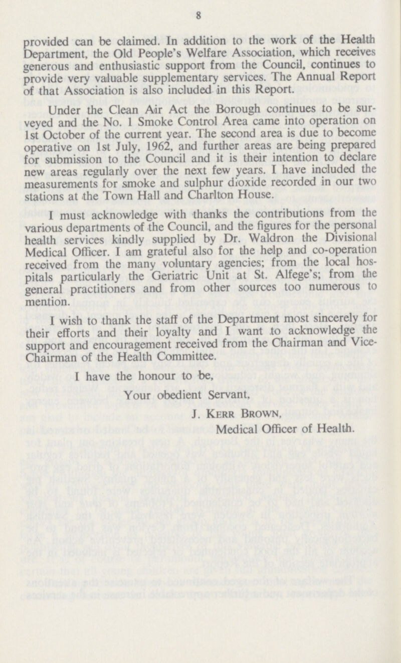 8 provided can be claimed. In addition to the work of the Health Department, the Old People's Welfare Association, which receives generous and enthusiastic support from the Council, continues to provide very valuable supplementary services. The Annual Report of that Association is also included in this Report. Under the Clean Air Act Che Borough continues to be sur veyed and the No. 1 Smoke Control Area came into operation on 1st October of the ourrenit year. The second area is due to become operative on 1st July, 1962, and further areas are being prepared for submission to the Council and it is their intention to declare new areas regularly over the next few years. I have included the measurements for smoke and sulphur dioxide recorded in our two stations at the Town Hall and Charlton House. I must acknowledge with thanks the contributions from the various departments of the Council, and the figures for the personal health services kindly supplied by Dr. Waldron the Divisional Medical Officer. I am grateful also for the help and co-operation received from the many voluntary agencies; from the local hos pitals particularly the Geriatric Unit at St. Alfege's; from the general practitioners and from other sources too numerous to mention. I wish to thank the staff of the Department most sincerely for their efforts and their loyalty and I want to acknowledge the support and encouragement received from the Chairman and Vice Chairman of the Health Committee. I have the honour to be, Your obedient Servant, J. Kerr Brown, Medical Officer of Health.