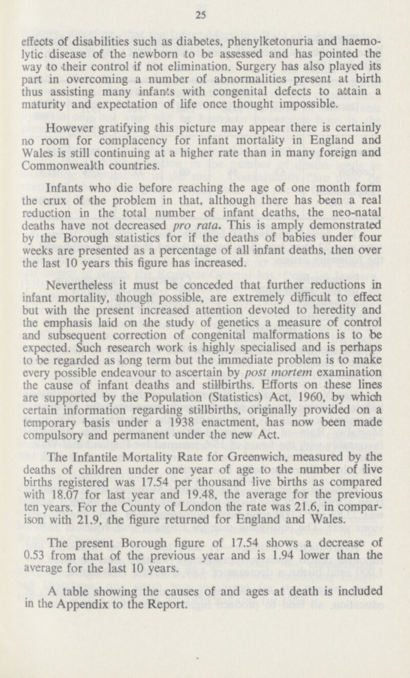 25 effeots of disabilities such as diabetes, phenylketonuria and hæmo lytic disease of the newborn to be assessed and has pointed the way to their control if not elimination. Surgery has also played its part in overcoming a number of abnormalities present at birth thus assisting many infants with congenital defects to attain a maturity and expectation of life once thought impossible. However gratifying this picture may appear there is certainly no room for complacency for infant mortality in England and Wales is still continuing at a higher rate than in many foreign and Commonwealth countries. Infants who die before reaching the age of one month form the crux of the problem in that, although there has been a real reduotion in the total number of infant deaths, the neo-natal deaths have not decreased pro rata. This is amply demonstrated by the Borough statistics for if the deaths of babies under four weeks are presented as a percentage of all infant deaths, then over the last 10 years this figure has increased. Nevertheless it must be conceded that further reductions in infant mortality, though possible, are extremely difficult to effect but with the present increased attention devoted to heredity and the emphasis laid on the study of genetics a measure of control and subsequent correction of congenital malformations is to be expected. Such research work is highly specialised and is perhaps to be regarded as long term but the immediate problem is to make every possible endeavour to ascertain by post mortem examination the cause of infant deaths and stillbirths. Efforts on these lines are supported by the Population (Statistics) Act, 1960, by which certain information regarding stillbirths, originally provided on a temporary basis under a 1938 enactment, has now been made compulsory and permanent under the new Act. The Infantile Mortality Rate for Greenwich, measured by the deaths of children under one year of age to the number of live births registered was 17.54 per thousand live births as compared with 18.07 for last year and 19.48, the average for the previous ten years. For the County of London the rate was 21.6, in compar ison with 21.9, the figure returned for England and Wales. The present Borough figure of 17.54 shows a decrease of 0.53 from that of the previous year and is 1.94 lower than the average for the last 10 years. A table showing the causes of and ages at death is included in the Appendix to the Report.