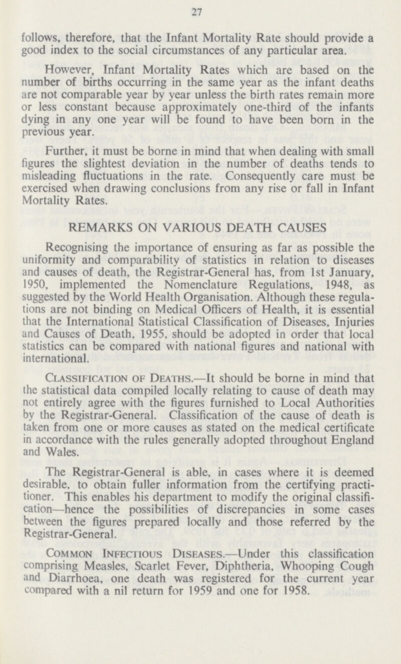 27 follows, therefore, that the Infant Mortality Rate should provide a good index to the social circumstances of any particular area. However, Infant Mortality Rates which are based on the number of births occurring in the same year as the infant deaths are not comparable year by year unless the birth rates remain more or less constant because approximately one-third of the infants dying in any one year will be found to have been born in the previous year. Further, it must be borne in mind that when dealing with small figures the slightest deviation in the number of deaths tends to misleading fluctuations in the rate. Consequently care must be exercised when drawing conclusions from any rise or fall in Infant Mortality Rates. REMARKS ON VARIOUS DEATH CAUSES Recognising the importance of ensuring as far as possible the uniformity and comparability of statistics in relation to diseases and causes of death, the Registrar-General has, from 1st January, 1950, implemented the Nomenclature Regulations, 1948, as suggested by the World Health Organisation. Although these regula tions are not binding on Medical Officers of Health, it is essential that the International Statistical Classification of Diseases, Injuries and Causes of Death, 1955, should be adopted in order that local statistics can be compared with national figures and national with international. Classification of Deaths.—It should be borne in mind that the statistical data compiled locally relating to cause of death may not entirely agree with the figures furnished to Local Authorities by the Registrar-General. Classification of the cause of death is taken from one or more causes as stated on the medical certificate in accordance with the rules generally adopted throughout England and Wales. The Registrar-General is able, in cases where it is deemed desirable, to obtain fuller information from the certifying practi tioner. This enables his department to modify the original classifi cation—hence the possibilities of discrepancies in some cases between the figures prepared locally and those referred by the Registrar-General. Common Infectious Diseases.—Under this classification comprising Measles, Scarlet Fever, Diphtheria, Whooping Cough and Diarrhœa, one death was registered for the current year compared with a nil return for 1959 and one for 1958.