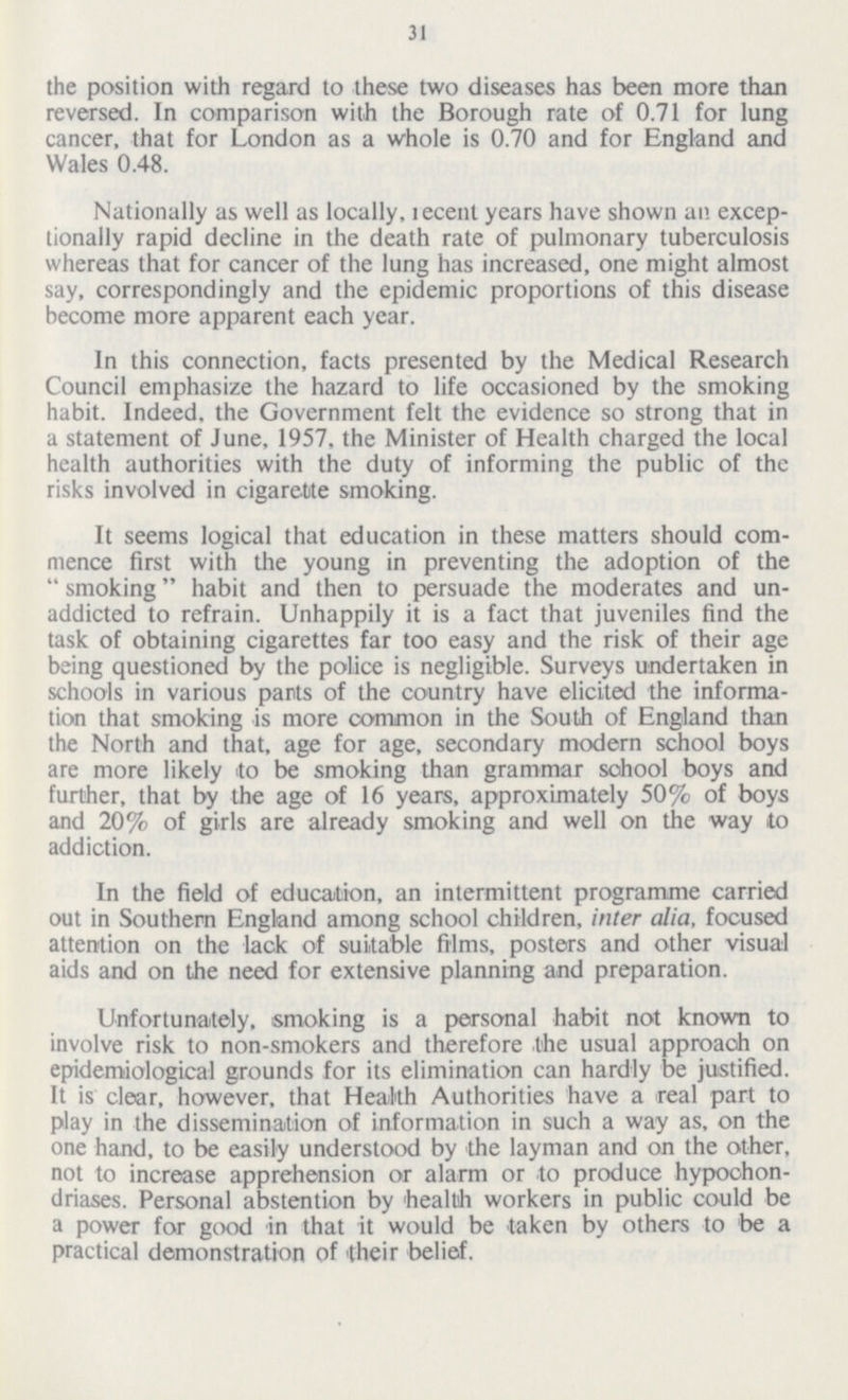 31 the position with regard to these two diseases has been more than reversed. In comparison with the Borough rate of 0.71 for lung cancer, that for London as a whole is 0.70 and for England and Wales 0.48. Nationally as well as locally, recent years have shown an excep tionally rapid decline in the death rate of pulmonary tuberculosis whereas that for cancer of the lung has increased, one might almost say, correspondingly and the epidemic proportions of this disease become more apparent each year. In this connection, facts presented by the Medical Research Council emphasize the hazard to life occasioned by the smoking habit. Indeed, the Government felt the evidence so strong that in a statement of June, 1957, the Minister of Health charged the local health authorities with the duty of informing the public of the risks involved in cigarette smoking. It seems logical that education in these matters should com mence first with the young in preventing the adoption of the smoking habit and then to persuade the moderates and un addicted to refrain. Unhappily it is a fact that juveniles find the task of obtaining cigarettes far too easy and the risk of their age being questioned by the police is negligible. Surveys undertaken in schools in various parts of the country have elicited the informa tion that smoking is more common in the South of England than the North and that, age for age, secondary modern school boys are more likely to be smoking than grammar school boys and further, that by the age of 16 years, approximately 50% of boys and 20% of girls are already smoking and well on the way to addiction. In the field of education, an intermittent programme carried out in Southern England among school children, inter alia, focused attention on the lack of suitable films, posters and other visual aids and on the need for extensive planning and preparation. Unfortunately, smoking is a personal habit not known to involve risk to non-smokers and therefore the usual approach on epidemiological grounds for its elimination can hardly be justified. It is clear, however, that Health Authorities have a real part to play in the dissemination of information in such a way as, on the one hand, to be easily understood by the layman and on the other, not to increase apprehension or alarm or to produce hypochon driases. Personal abstention by health workers in public could be a power for good in that it would be taken by others to be a practical demonstration of their belief.