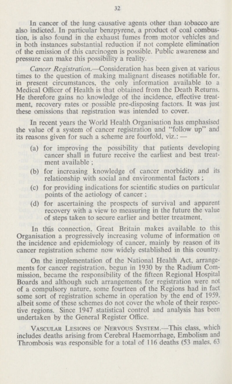 32 In cancer of the lung causative agents other than tobacco are also indicted. In particular benzpyrene, a product of coal combus tion, is also found in the exhaust fumes from motor vehicles and in both instances substantial reduction if not complete elimination of the emission of this carcinogen is possible. Public awareness and pressure can make this possibility a reality. Cancer Registration.—Consideration has been given at various times to the question of making malignant diseases notifiable for, in present circumstances, the only information available to a Medical Officer of Health is that obtained from the Death Returns. He therefore gains no knowledge of the incidence, effective treat ment, recovery rates or possible pre-disposing factors. It was just these omissions that registration was intended to cover. In recent years the World Health Organisation has emphasised the value of a system of cancer registration and follow up and its reasons given for such a scheme are fourfold, viz.: — (a) for improving the possibility that patients developing cancer shall in future receive the earliest and best treat ment available ; (b) for increasing knowledge of cancer morbidity and its relationship with social and environmental factors ; (c) for providing indications for scientific studies on particular points of the aetiology of cancer ; (d) for ascertaining the prospects of survival and apparent recovery with a view to measuring in the future the value of steps taken to secure earlier and better treatment. In thlis connection. Great Britain makes available to this Organisation a progressively increasing volume of information on the incidence and epidemiology of cancer, mainly by reason of its cancer registration scheme now widely established in this country. On the implementation of the National Health Act. arrange ments for cancer registration, begun in 1930 by the Radium Com mission, became the responsibility of the fifteen Regional Hospital Boards and although such arrangements for registration were not of a compulsory nature, some fourteen of the Regions had in fact some sort of registration scheme in operation by the end of 1959. albeit some of these schemes do not cover the whole of their respec tive regions. Since 1947 statistical control and analysis has been undertaken by the General Register Office. Vascular Lesions of Nervous System.—This class, which includes deaths arising from Cerebral Haemorrhage, Embolism and Thrombosis was responsible for a total of 116 deaths (53 males, 63