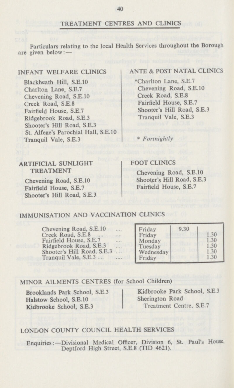 40 TREATMENT CENTRES AND CLINICS Particulars relating to the local Health Services throughout the Borough are given below: — INFANT WELFARE CLINICS Blackheath Hill, S.E.10 Charlton Lane, S.E.7 Chevening Road, S.E.10 Creek Road, S.E.8 Fairfield House, S.E.7 Ridgebrook Road, S.E.3 Shooter's Hill Road, S.E.3 St. Alfege's Parochial Hall, S.E.10 Tranquil Vale, S.E.3 ANTE & POST NATAL CLINICS Charlton Lane, S.E.7 Chevening Road, S.E.10 Creek Road, S.E.8 Fairfield House, S.E.7 Shooter's Hill Road, S.E.3 Tranquil Vale, S.E.3 * Fortnightly ARTIFICIAL SUNLIGHT TREATMENT Chevening Road, S.E.10 Fairfield House, S.E.7 Shooter's Hill Road, S.E.3 FOOT CLINICS Chevening Road, S.E.10 Shooter's Hill Road, S.E.3 Fairfield House, S.E.7 IMMUNISATION AND VACCINATION CLINICS Chevening Road, S.E.10 Friday 9.30 Creek Road, S.E.8 Friday 1.30 Fairfield House, S.E.7 Monday 1.30 Ridgebrook Road, S.E.3 Tuesday 1.30 Shooter's Hill Road, S.E.3 Wednesday 1.30 Tranquil Vale, S.E.3 Friday 1.30 MINOR AILMENTS CENTRES (for School Children) Brooklands Park School, S.E.3 Halstow School, S.E.10 Kidbrooke School, S.E.3 Kidbrooke Park School, S.E.3 Sherington Road Treatment Centre, S.E.7 LONDON COUNTY COUNCIL HEALTH SERVICES Enquiries:—Divisional Medical Officer, Division 6, St. Paul's House, Deptford High Street, S.E.8 (TID 4621).