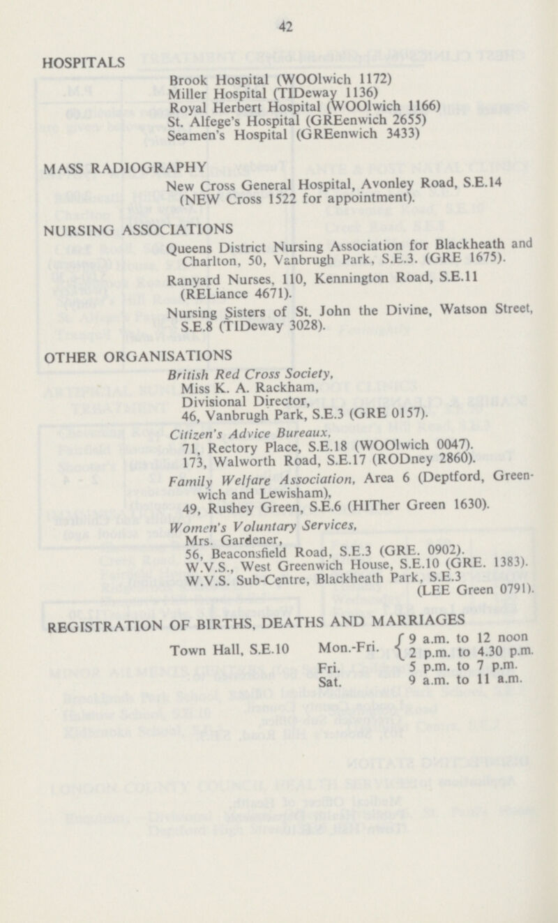 42 HOSPITALS Brook Hospital (WOOlwich 1172) Miller Hospital (TIDeway 1136) Royal Herbert Hospital (WOOlwich 1166) St. Alfege's Hospital (GREenwich 2655) Seamen's Hospital (GREenwich 3433) MASS RADIOGRAPHY New Cross General Hospital, Avonley Road, S.E. 14 (NEW Cross 1522 for appointment). NURSING ASSOCIATIONS Queens District Nursing Association for Blackheath and Charlton, 50, Vanbrugh Park, S.E.3. (GRE 1675). Ranyard Nurses. 110, Kennington Road, S.E. 11 (RELiance 4671). Nursing Sisters of St. John the Divine, Watson Street, S.E.8 (TIDDeway 3028). OTHER ORGANISATIONS British Red Cross Society, Miss K. A. Rackham, Divisional Director, 46, Vanbrugh Park, S.E.3 (GRE 0157). Citizen's Advice Bureaux, 71, Rectory Place, S.E. 18 (WOOlwich 0047). 173, Walworth Road, S.E.17 (RODney 2860). Family Welfare Association, Area 6 (Deptford, Green wich and Lewisham), 49, Rushey Green, S.E.6 (HITher Green 1630). Women's Voluntary Services, Mrs. Gardener, 56, Beaconsfield Road, S.E.3 (GRE. 0902). W.V.S., West Greenwich House, S.E.10 (GRE. 1383). W.V.S. Sub-Centre, Blackheath Park, S.E.3 (LEE Green 0791). REGISTRATION OF BIRTHS, DEATHS AND MARRIAGES Town Hall. S.E.10 Mon.-Fri. {9 a.m. to 12 noon Fri. 5 p.m. to 7 p.m. Sat. 9 a.m. to 11 a.m.