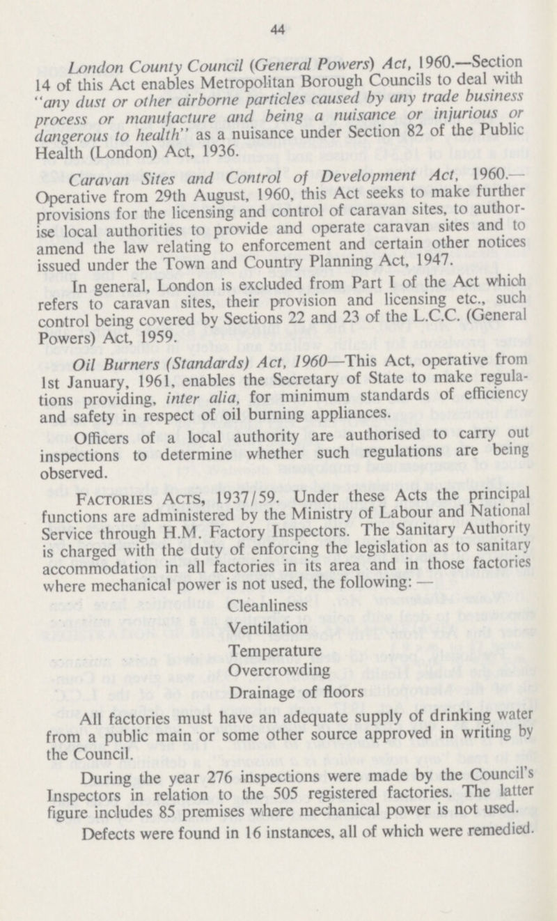 44 London County Council (General Powers) Act, 1960.—Section 14 of this Act enables Metropolitan Borough Councils to deal with any dust or other airborne particles caused by any trade business process or manufacture and being a nuisance or injurious or dangerous to health as a nuisance under Section 82 of the Public Health (London) Act, 1936. Caravan Sites and Control of Development Act, 1960.— Operative from 29th August, 1960, this Act seeks to make further provisions for the licensing and control of caravan sites, to author ise local authorities to provide and operate caravan sites and to amend the law relating to enforcement and certain other notices issued under the Town and Country Planning Act, 1947. In general, London is excluded from Part I of the Act which refers to caravan sites, their provision and licensing etc., such control being covered by Sections 22 and 23 of the L.C.C. (General Powers) Act, 1959. Oil Burners (Standards) Act, 1960—This Act, operative from 1st January, 1961, enables the Secretary of State to make regula tions providing, inter alia, for minimum standards of efficiency and safety in respect of oil burning appliances. Officers of a local authority are authorised to carry out inspections to determine whether such regulations are being observed. Factories Acts, 1937/59. Under these Acts the principal functions are administered by the Ministry of Labour and National Service through H.M. Factory Inspectors. The Sanitary Authority is charged with the duty of enforcing the legislation as to sanitary accommodation in all factories in its area and in those factories where mechanical power is not used, the following: — Cleanliness Ventilation Temperature Overcrowding Drainage of floors All factories must have an adequate supply of drinking water from a public main or some other source approved in writing by the Council. During the year 276 inspections were made by the Council's Inspectors in relation to the 505 registered factories. The latter figure includes 85 premises where mechanical power is not used. Defects were found in 16 instances, all of which were remedied.