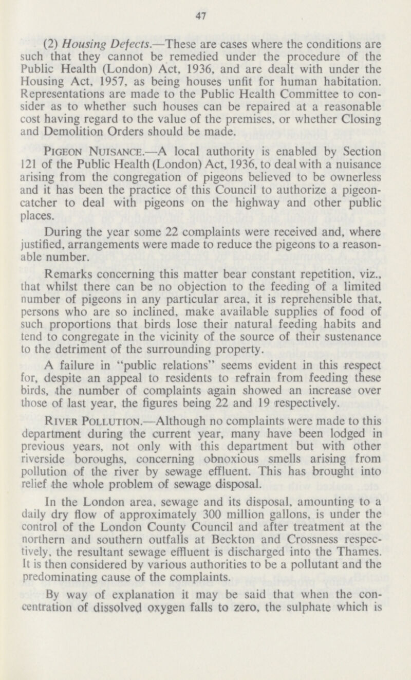 47 (2) Housing Defects.—These are cases where the conditions are such that they cannot be remedied under the procedure of the Public Health (London) Act, 1936, and are dealt with under the Housing Act, 1957, as being houses unfit for human habitation. Representations are made to the Public Health Committee to con sider as to whether such houses can be repaired at a reasonable cost having regard to the value of the premises, or whether Closing and Demolition Orders should be made. Pigeon Nuisance.—A local authority is enabled by Section 121 of the Public Health (London) Act, 1936, to deal with a nuisance arising from the congregation of pigeons believed to be ownerless and it has been the practice of this Council to authorize a pigeon catcher to deal with pigeons on the highway and other public places. During the year some 22 complaints were received and, where justified, arrangements were made to reduce the pigeons to a reason able number. Remarks concerning this matter bear constant repetition, viz., that whilst there can be no objection to the feeding of a limited number of pigeons in any particular area, it is reprehensible that, persons who are so inclined, make available supplies of food of such proportions that birds lose their natural feeding habits and tend to congregate in the vicinity of the source of their sustenance to the detriment of the surrounding property. A failure in public relations seems evident in this respect for, despite an appeal to residents to refrain from feeding these birds, the number of complaints again showed an increase over those of last year, the figures being 22 and 19 respectively. River Pollution.—Although no complaints were made to this department during the current year, many have been lodged in previous years, not only with this department but with other riverside boroughs, concerning obnoxious smells arising from pollution of the river by sewage effluent. This has brought into relief the whole problem of sewage disposal. In the London area, sewage and its disposal, amounting to a daily dry flow of approximately 300 million gallons, is under the control of the London County Council and after treatment at the northern and southern outfalls at Beckton and Crossness respec tively, the resultant sewage effluent is discharged into the Thames. It is then considered by various authorities to be a pollutant and the predominating cause of the complaints. By way of explanation it may be said that when the con centration of dissolved oxygen falls to zero, the sulphate which is