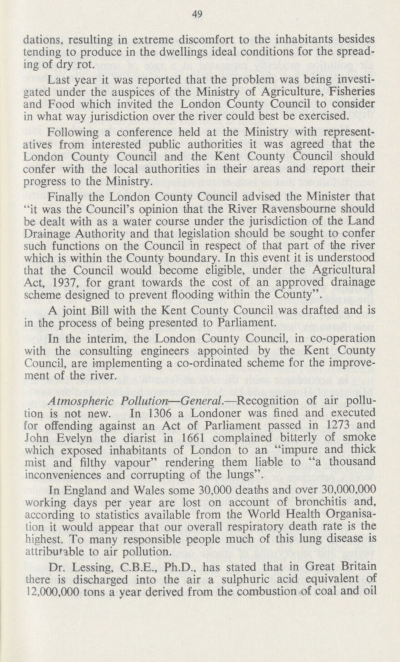 49 dations, resulting in extreme discomfort to the inhabitants besides tending to produce in the dwellings ideal conditions for the spread ing of dry rot. Last year it was reported that the problem was being investi gated under the auspices of the Ministry of Agriculture, Fisheries and Food which invited the London County Council to consider in what way jurisdiction over the river could best be exercised. Following a conference held at the Ministry with represent atives from interested public authorities it was agreed that the London County Council and the Kent County Council should confer with the local authorities in their areas and report their progress to the Ministry. Finally the London County Council advised the Minister that it was the Council's opinion that the River Ravensbourne should be dealt with as a water course under the jurisdiction of the Land Drainage Authority and that legislation should be sought to confer such functions on the Council in respect of that part of the river which is within the County boundary. In this event it is understood that the Council would become eligible, under the Agricultural Act, 1937, for grant towards the cost of an approved drainage scheme designed to prevent flooding within the County. A joint Bill with the Kent County Council was drafted and is in the process of being presented to Parliament. In the interim, the London County Council, in co-operation with the consulting engineers appointed by the Kent County Council, are implementing a co-ordinated scheme for the improve ment of the river. Atmospheric Pollution—General.—Recognition of air pollu tion is not new. In 1306 a Londoner was fined and executed for offending against an Act of Parliament passed in 1273 and John Evelyn the diarist in 1661 complained bitterly of smoke which exposed inhabitants of London to an impure and thick mist and filthy vapour rendering them liable to a thousand inconveniences and corrupting of the lungs. In England and Wales some 30,000 deaths and over 30,000,000 working days per year are lost on account of bronchitis and, according to statistics available from the World Health Organisa tion it would appear that our overall respiratory death rate is the highest. To many responsible people much of this lung disease is attributable to air pollution. Dr. Lessing, C.B.E., Ph.D., has stated that in Great Britain there is discharged into the air a sulphuric acid equivalent of 12.000,000 tons a year derived from the combustion of coal and oil