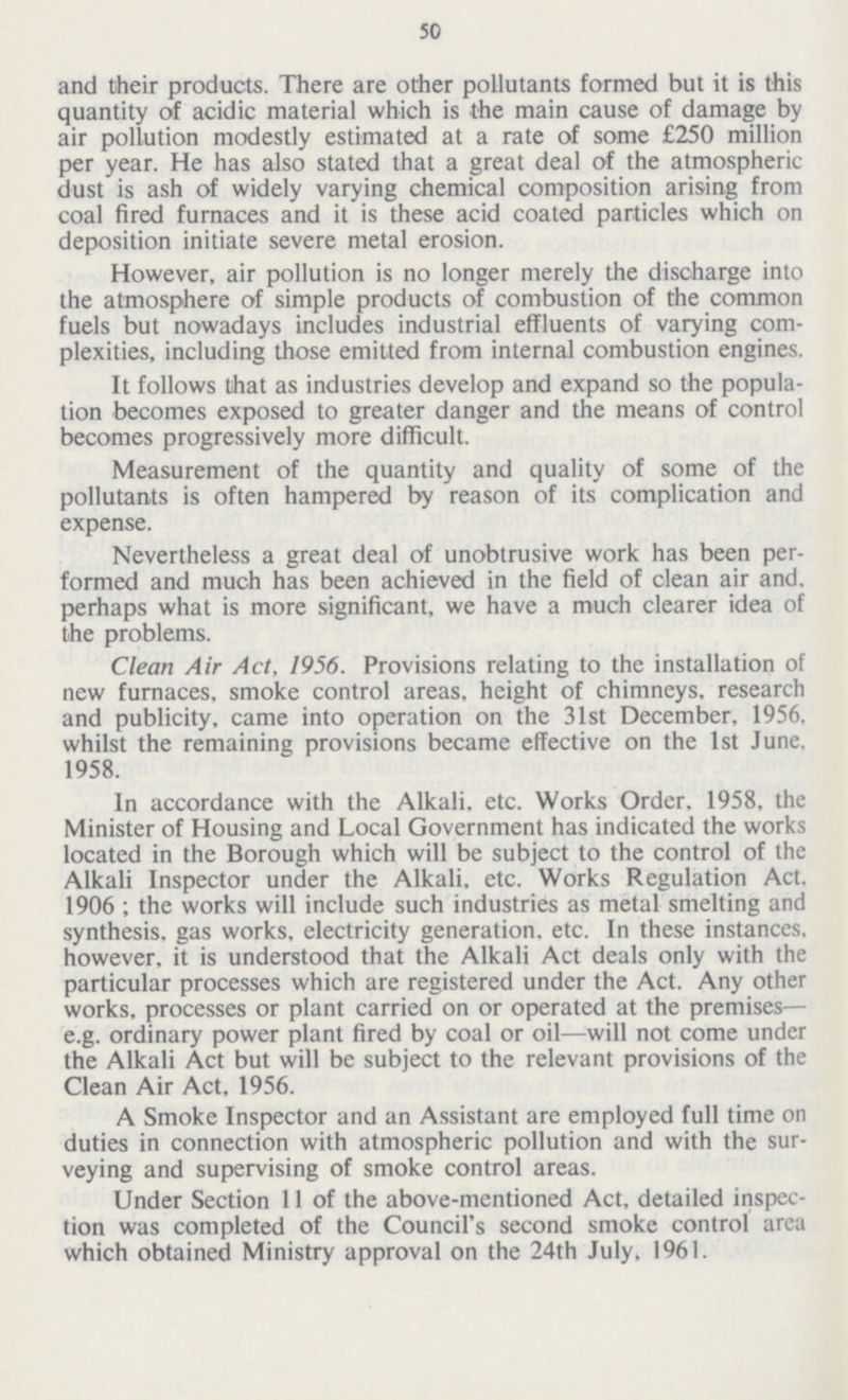 50 and their products. There are other pollutants formed but it is this quantity of acidic material which is the main cause of damage by air pollution modestly estimated at a rate of some £250 million per year. He has also stated that a great deal of the atmospheric dust is ash of widely varying chemical composition arising from coal fired furnaces and it is these acid coated particles which on deposition initiate severe metal erosion. However, air pollution is no longer merely the discharge into the atmosphere of simple products of combustion of the common fuels but nowadays includes industrial effluents of varying com plexities, including those emitted from internal combustion engines. It follows that as industries develop and expand so the popula tion becomes exposed to greater danger and the means of control becomes progressively more difficult. Measurement of the quantity and quality of some of the pollutants is often hampered by reason of its complication and expense. Nevertheless a great deal of unobtrusive work has been per formed and much has been achieved in the field of clean air and. perhaps what is more significant, we have a much clearer idea of the problems. Clean Air Act, 1956. Provisions relating to the installation of new furnaces, smoke control areas, height of chimneys, research and publicity, came into operation on the 31st December. 1956, whilst the remaining provisions became effective on the 1st June, 1958. In accordance with the Alkali, etc. Works Order, 1958, the Minister of Housing and Local Government has indicated the works located in the Borough which will be subject to the control of the Alkali Inspector under the Alkali, etc. Works Regulation Act. 1906 ; the works will include such industries as metal smelting and synthesis, gas works, electricity generation, etc. In these instances, however, it is understood that the Alkali Act deals only with the particular processes which are registered under the Act. Any other works, processes or plant carried on or operated at the premises— e.g. ordinary power plant fired by coal or oil—will not come under the Alkali Act but will be subject to the relevant provisions of the Clean Air Act, 1956. A Smoke Inspector and an Assistant are employed full time on duties in connection with atmospheric pollution and with the sur veying and supervising of smoke control areas. Under Section 11 of the above-mentioned Act, detailed inspec tion was completed of the Council's second smoke control area which obtained Ministry approval on the 24th July, 1961.
