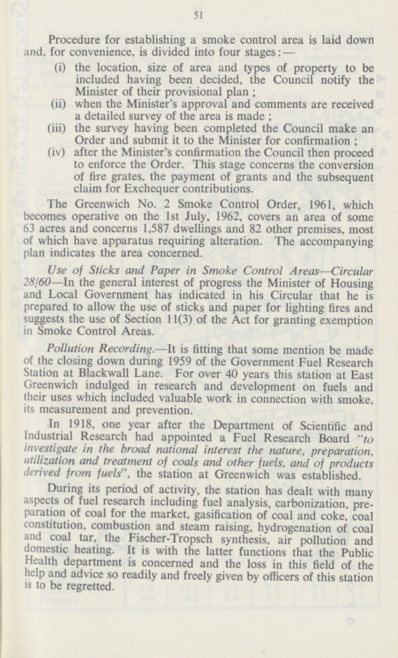 51 Procedure for establishing a smoke control area is laid down and. for convenience, is divided into four stages: — (i) the location, size of area and types of property to be included having been decided, the Council notify the Minister of their provisional plan; (ii) when the Minister's approval and comments are received a detailed survey of the area is made; (iii) the survey having been completed the Council make an Order and submit it to the Minister for confirmation; (iv) after the Minister's confirmation the Council then proceed to enforce the Order. This stage concerns the conversion of fire grates, the payment of grants and the subsequent claim for Exchequer contributions. The Greenwich No. 2 Smoke Control Order, 1961, which becomes operative on the 1st July, 1962, covers an area of some 63 acres and concerns 1,587 dwellings and 82 other premises, most of which have apparatus requiring alteration. The accompanying plan indicates the area concerned. Use of Sticks and Paper in Smoke Control Areas—Circular 28160—In the general interest of progress the Minister of Housing and Local Government has indicated in his Circular that he is prepared to allow the use of sticks and paper for lighting fires and suggests the use of Section 11(3) of the Act for granting exemption in Smoke Control Areas. Pollution Recording.—It is fitting that some mention be made of the closing down during 1959 of the Government Fuel Research Station at Blackwall Lane. For over 40 years this station at East Greenwich indulged in research and development on fuels and their uses which included valuable work in connection with smoke, its measurement and prevention. In 1918, one year after the Department of Scientific and Industrial Research had appointed a Fuel Research Board to investigate in the broad national interest the nature, preparation, utilization and treatment of coals and other fuels, and of products derived from fuels, the station at Greenwich was established. During its period of activity, the station has dealt with many aspects of fuel research including fuel analysis, carbonization, pre paration of coal for the market, gasification of coal and coke, coal constitution, combustion and steam raising, hydrogenation of coal and coal tar, the Fischer-Tropsch synthesis, air pollution and domestic heating. It is with the latter functions that the Public Health department is concerned and the loss in this field of the help and advice so readily and freely given by officers of this station is to be regretted.