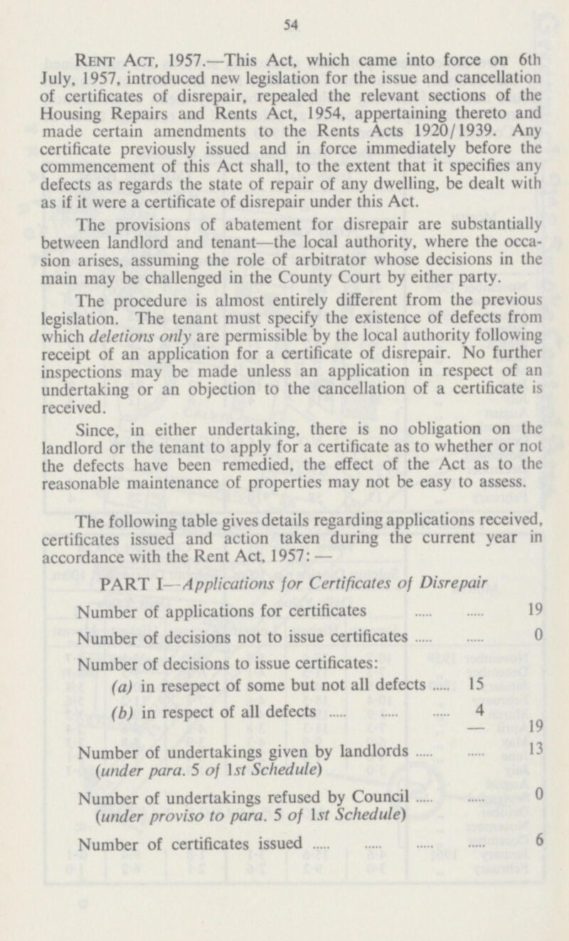 54 Rent Act, 1957.—This Act, which came into force on 6th July, 1957, introduced new legislation for the issue and cancellation of certificates of disrepair, repealed the relevant sections of the Housing Repairs and Rents Act, 1954, appertaining thereto and made certain amendments to the Rents Acts 1920/1939. Any certificate previously issued and in force immediately before the commencement of this Act shall, to the extent that it specifies any defects as regards the state of repair of any dwelling, be dealt with as if it were a certificate of disrepair under this Act. The provisions of abatement for disrepair are substantially between landlord and tenant—the local authority, where the occa sion arises, assuming the role of arbitrator whose decisions in the main may be challenged in the County Court by either party. The procedure is almost entirely different from the previous legislation. The tenant must specify the existence of defects from which deletions only are permissible by the local authority following receipt of an application for a certificate of disrepair. No further inspections may be made unless an application in respect of an undertaking or an objection to the cancellation of a certificate is received. Since, in either undertaking, there is no obligation on the landlord or the tenant to apply for a certificate as to whether or not the defects have been remedied, the effect of the Act as to the reasonable maintenance of properties may not be easy to assess. The following table gives details regarding applications received, certificates issued and action taken during the current year in accordance with the Rent Act, 1957:— PART I—Applications for Certificates of Disrepair Number of applications for certificates ... 19 Number of decisions not to issue certificates ... 0 Number of decisions to issue certificates (a) in resepect of some but not all defects 15 (b) in respect of all defects 4 19 Number of undertakings given by landlords {under para. 5 of Ist Schedule) ... 13 Number of undertakings refused by Council {under proviso to para. 5 of Lvf Schedule) ... 0 Number of certificates issued ... 6