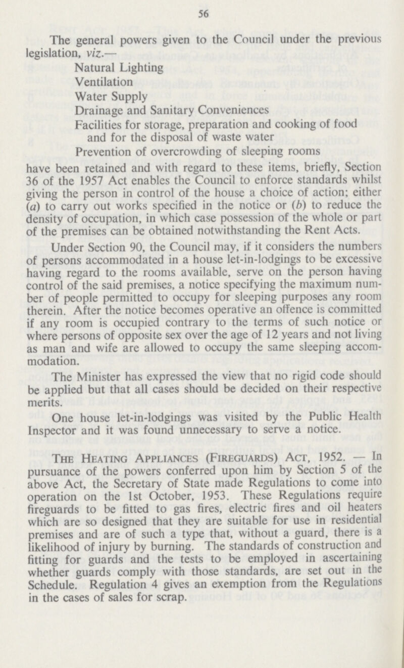 56 The general powers given to the Council under the previous legislation, viz.— Natural Lighting Ventilation Water Supply Drainage and Sanitary Conveniences Facilities for storage, preparation and cooking of food and for the disposal of waste water Prevention of overcrowding of sleeping rooms have been retained and with regard to these items, briefly, Section 36 of the 1957 Act enables the Council to enforce standards whilst giving the person in control of the house a choice of action; either (a) to carry out works specified in the notice or (b) to reduce the density of occupation, in which case possession of the whole or part of the premises can be obtained notwithstanding the Rent Acts. Under Section 90, the Council may, if it considers the numbers of persons accommodated in a house let-in-lodgings to be excessive having regard to the rooms available, serve on the person having control of the said premises, a notice specifying the maximum num ber of people permitted to occupy for sleeping purposes any room therein. After the notice becomes operative an offence is committed if any room is occupied contrary to the terms of such notice or where persons of opposite sex over the age of 12 years and not living as man and wife are allowed to occupy the same sleeping accom modation. The Minister has expressed the view that no rigid code should be applied but that all cases should be decided on their respective merits. One house let-in-lodgings was visited by the Public Health Inspector and it was found unnecessary to serve a notice. The Heating Appliances (Fireguards) Act, 1952.—In pursuance of the powers conferred upon him by Section 5 of the above Act, the Secretary of State made Regulations to come into operation on the 1st October, 1953. These Regulations require fireguards to be fitted to gas fires, electric fires and oil heaters which are so designed that they are suitable for use in residential premises and are of such a type that, without a guard, there is a likelihood of injury by burning. The standards of construction and fitting for guards and the tests to be employed in ascertaining whether guards comply with those standards, are set out in the Schedule. Regulation 4 gives an exemption from the Regulations in the cases of sales for scrap.