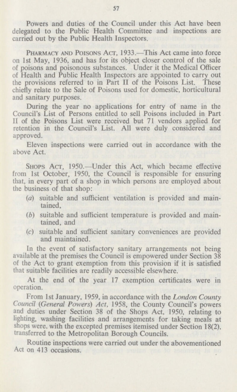 57 Powers and duties of the Council under this Act have been delegated to the Public Health Committee and inspections are carried out by the Public Health Inspectors. Pharmacy and Poisons Act, 1933.—This Act came into force on 1st May, 1936, and has for its object closer control of the sale of poisons and poisonous substances. Under it the Medical Officer of Health and Public Health Inspectors are appointed to carry out the provisions referred to in Part II of the Poisons List. These chiefly relate to the Sale of Poisons used for domestic, horticultural and sanitary purposes. During the year no applications for entry of name in the Council's List of Persons entitled to sell Poisons included in Part II of the Poisons List were received but 71 vendors applied for retention in the Council's List. All were duly considered and approved. Eleven inspections were carried out in accordance with the above Act. Shops Act, 1950.—Under this Act, which became effective from 1st October, 1950, the Council is responsible for ensuring that, in every part of a shop in which persons are employed about the business of that shop: (a) suitable and sufficient ventilation is provided and main tained, (b) suitable and sufficient temperature is provided and main tained, and (c) suitable and sufficient sanitary conveniences are provided and maintained. In the event of satisfactory sanitary arrangements not being available at the premises the Council is empowered under Section 38 of the Act to grant exemption from this provision if it is satisfied that suitable facilities are readily accessible elsewhere. At the end of the year 17 exemption certificates were in operation. From 1st January, 1959, in accordance with the London County Council (General Powers) Act, 1958, the County Council's powers and duties under Section 38 of the Shops Act, 1950, relating to lighting, washing facilities and arrangements for taking meals at shops were, with the excepted premises itemised under Section 18(2), transferred to the Metropolitan Borough Councils. Routine inspections were carried out under the abovementioned Act on 413 occasions.