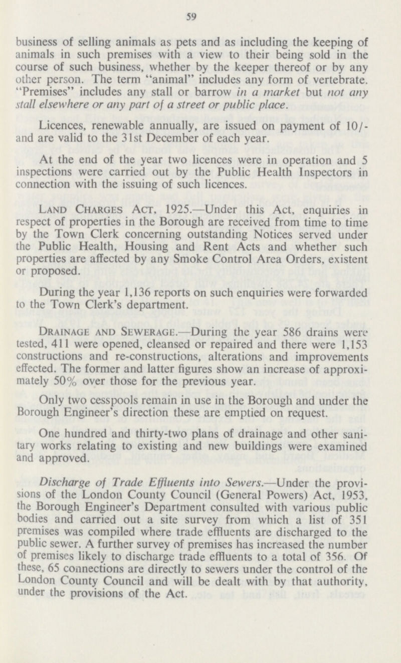 59 business of selling animals as pets and as including the keeping of animals in such premises with a view to their being sold in the course of such business, whether by the keeper thereof or by any other person. The term animal includes any form of vertebrate. Premises includes any stall or barrow in a market but not any stall elsewhere or any part of a street or public place. Licences, renewable annually, are issued on payment of 10/ and are valid to the 31st December of each year. At the end of the year two licences were in operation and 5 inspections were carried out by the Public Health Inspectors in connection with the issuing of such licences. Land Charges Act, 1925.—Under this Act, enquiries in respect of properties in the Borough are received from time to time by the Town Clerk concerning outstanding Notices served under the Public Health, Housing and Rent Acts and whether such properties are affected by any Smoke Control Area Orders, existent or proposed. During the year 1,136 reports on such enquiries were forwarded to the Town Clerk's department. Drainage and Sewerage.—During the year 586 drains were tested, 411 were opened, cleansed or repaired and there were 1,153 constructions and re-constructions, alterations and improvements effected. The former and latter figures show an increase of approxi mately 50% over those for the previous year. Only two cesspools remain in use in the Borough and under the Borough Engineer's direction these are emptied on request. One hundred and thirty-two plans of drainage and other sani tary works relating to existing and new buildings were examined and approved. Discharge of Trade Effluents into Sewers.—Under the provi sions of the London County Council (General Powers) Act, 1953, the Borough Engineer's Department consulted with various public bodies and carried out a site survey from which a list of 351 premises was compiled where trade effluents are discharged to the public sewer. A further survey of premises has increased the number of premises likely to discharge trade effluents to a total of 356. Of these, 65 connections are directly to sewers under the control of the London County Council and will be dealt with by that authority, under the provisions of the Act.