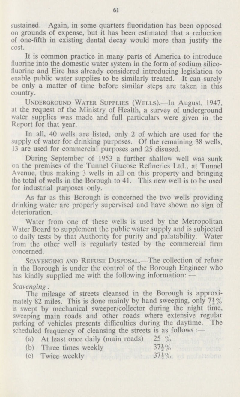 61 sustained. Again, in some quarters fluoridation has been opposed on grounds of expense, but it has been estimated that a reduction of one-fifth in existing dental decay would more than justify the cost. It is common practice in many parts of America to introduce fluorine into the domestic water system in the form of sodium silico fluorine and Eire has already considered introducing legislation to enable public water supplies to be similarly treated. It can surely be only a matter of time before similar steps are taken in this country. Underground Water Supplies (Wells).—In August, 1947, at the request of the Ministry of Health, a survey of underground water supplies was made and full particulars were given in the Report for that year. In all, 40 wells are listed, only 2 of which are used for the supply of water for drinking purposes. Of the remaining 38 wells, 13 are used for commercial purposes and 25 disused. During September of 1953 a further shallow well was sunk on the premises of the Tunnel Glucose Refineries Ltd., at Tunnel Avenue, thus making 3 wells in all on this property and bringing the total of wells in the Borough to 41. This new well is to be used for industrial purposes only. As far as this Borough is concerned the two wells providing drinking water are properly supervised and have shown no sign of deterioration. Water from one of these wells is used by the Metropolitan Water Board to supplement the public water supply and is subjected to daily tests by that Authority for purity and palatability. Water from the other well is regularly tested by the commercial firm concerned. Scavenging and Refuse Disposal.—The collection of refuse in the Borough is under the control of the Borough Engineer who has kindly supplied me with the following information:— Scavenging: The mileage of streets cleansed in the Borough is approxi mately 82 miles. This is done mainly by hand sweeping, only 7J% is swept by mechanical sweeper/collector during the night time, sweeping main roads and other roads where extensive regular parking of vehicles presents difficulties during the daytime. The scheduled frequency of cleansing the streets is as follows:— (a) At least once daily (main roads) 25 % (b) Three times weekly 37½% (c) Twice weekly 37½%