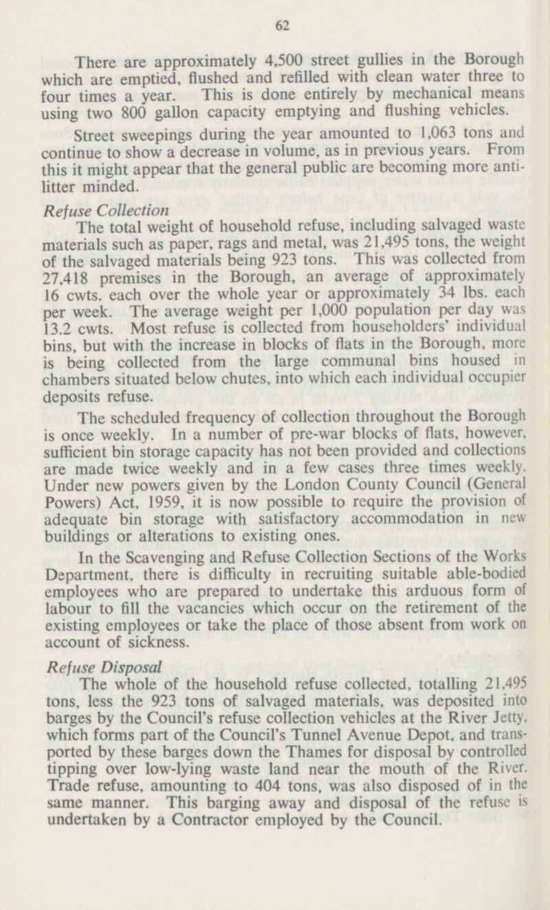 62 There are approximately 4,500 street gullies in the Borough which are emptied, flushed and refilled with clean water three to four times a year. This is done entirely by mechanical means using two 800 gallon capacity emptying and flushing vehicles. Street sweepings during the year amounted to 1,063 tons and continue to show a decrease in volume, as in previous years. From this it might appear that the general public are becoming more anti litter minded. Refuse Collection The total weight of household refuse, including salvaged waste materials such as paper, rags and metal, was 21,495 tons, the weight of the salvaged materials being 923 tons. This was collected from 27,418 premises in the Borough, an average of approximately 16 cwts. each over the whole year or approximately 34 lbs. each per week. The average weight per 1,000 population per day was 13.2 cwts. Most refuse is collected from householders' individual bins, but with the increase in blocks of flats in the Borough, more is being collected from the large communal bins housed in chambers situated below chutes, into which each individual occupier deposits refuse. The scheduled frequency of collection throughout the Borough is once weekly. In a number of pre-war blocks of flats, however, sufficient bin storage capacity has not been provided and collections are made twice weekly and in a few cases three times weekly. Under new powers given by the London County Council (General Powers) Act, 1959, it is now possible to require the provision of adequate bin storage with satisfactory accommodation in new buildings or alterations to existing ones. In the Scavenging and Refuse Collection Sections of the Works Department, there is difficulty in recruiting suitable able-bodied employees who are prepared to undertake this arduous form of labour to fill the vacancies which occur on the retirement of the existing employees or take the place of those absent from work on account of sickness. Refuse Disposal The whole of the household refuse collected, totalling 21,495 tons, less the 923 tons of salvaged materials, was deposited into barges by the Council's refuse collection vehicles at the River Jetty, which forms part of the Council's Tunnel Avenue Depot, and trans ported by these barges down the Thames for disposal by controlled tipping over low-lying waste land near the mouth of the River. Trade refuse, amounting to 404 tons, was also disposed of in the same manner. This barging away and disposal of the refuse is undertaken by a Contractor employed by the Council.