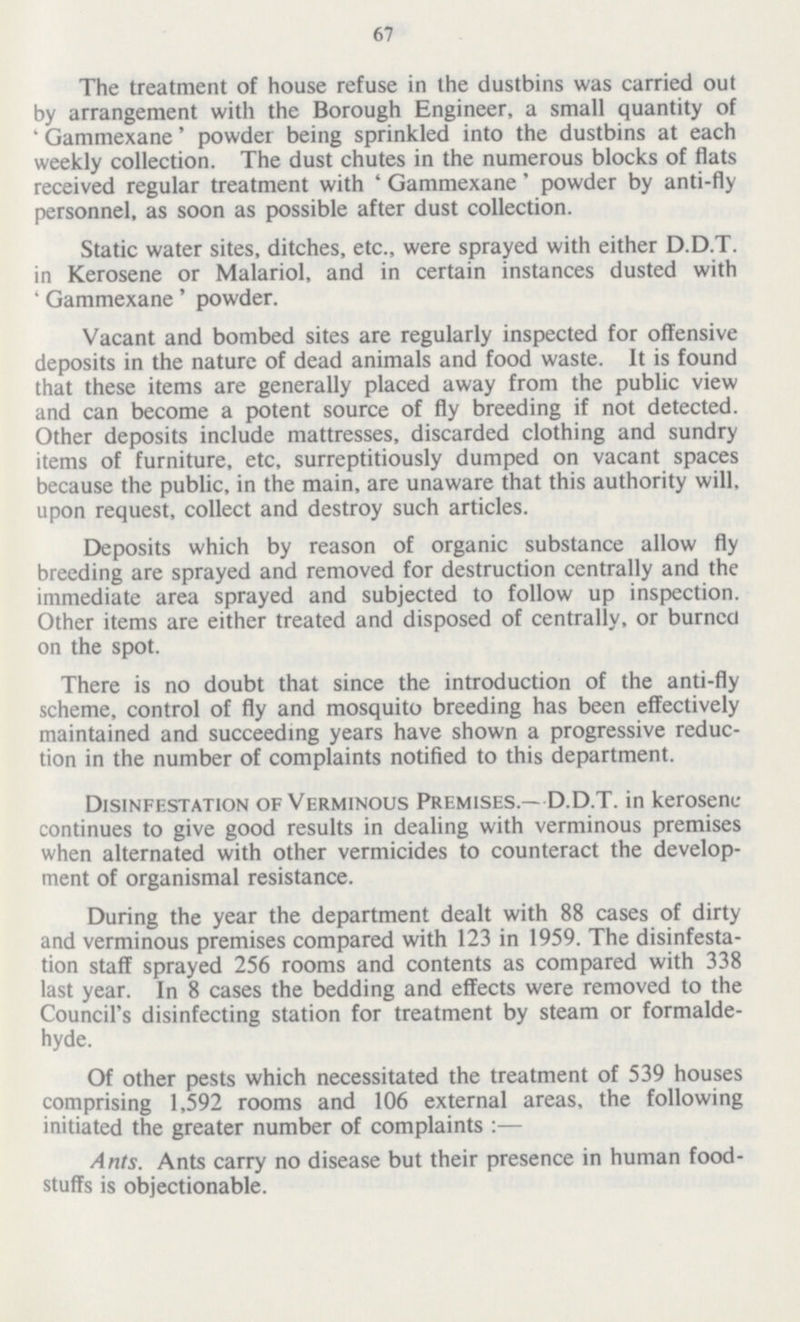 67 The treatment of house refuse in the dustbins was carried out by arrangement with the Borough Engineer, a small quantity of 'Gammexane' powder being sprinkled into the dustbins at each weekly collection. The dust chutes in the numerous blocks of flats received regular treatment with 'Gammexane' powder by anti-fly personnel, as soon as possible after dust collection. Static water sites, ditches, etc., were sprayed with either D.D.T. in Kerosene or Malariol, and in certain instances dusted with 'Gammexane' powder. Vacant and bombed sites are regularly inspected for offensive deposits in the nature of dead animals and food waste. It is found that these items are generally placed away from the public view and can become a potent source of fly breeding if not detected. Other deposits include mattresses, discarded clothing and sundry items of furniture, etc, surreptitiously dumped on vacant spaces because the public, in the main, are unaware that this authority will, upon request, collect and destroy such articles. Deposits which by reason of organic substance allow fly breeding are sprayed and removed for destruction centrally and the immediate area sprayed and subjected to follow up inspection. Other items are either treated and disposed of centrally, or burned on the spot. There is no doubt that since the introduction of the anti-fly scheme, control of fly and mosquito breeding has been effectively maintained and succeeding years have shown a progressive reduc tion in the number of complaints notified to this department. Disinfestation of Verminous Premises.—D.D.T. in kerosene continues to give good results in dealing with verminous premises when alternated with other vermicides to counteract the develop ment of organismal resistance. During the year the department dealt with 88 cases of dirty and verminous premises compared with 123 in 1959. The disinfesta tion staff sprayed 256 rooms and contents as compared with 338 last year. In 8 cases the bedding and effects were removed to the Council's disinfecting station for treatment by steam or formalde hyde. Of other pests which necessitated the treatment of 539 houses comprising 1,592 rooms and 106 external areas, the following initiated the greater number of complaints:— Ants. Ants carry no disease but their presence in human food stuffs is objectionable.