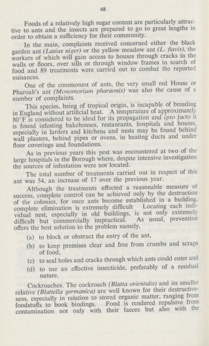 68 Foods of a relatively high sugar content are particularly attrac tive to ants and the insects are prepared to go to great lengths in order to obtain a sufficiency for their community. In the main, complaints received concerned either the black garden ant (Lasius niger) or the yellow meadow ant (L. flavis), the workers of which will gain access to houses through cracks in the walls or floors, over sills or through window frames in search of food and 89 treatments were carried out to combat the reported nuisances. One of the commonest of ants, the very small red House or Pharoah's ant (Monomorium pharaonis) was also the cause of a number of complaints. This species, being of tropical origin, is incapable of breeding in England without artificial heat. A temperature of approximately 80°F is considered to be ideal for its propagation and ipso facto it is found infesting bakehouses, restaurants, hospitals and houses, especially in larders and kitchens and nests may be found behind wall plasters, behind pipes or ovens, in heating ducts and under floor coverings and foundations. As in previous years this pest was encountered at two of the large hospitals in the Borough where, despite intensive investigation the sources of infestation were not located. The total number of treatments carried out in respect of this ant was 54, an increase of 17 over the previous year. Although the treatments effected a reasonable measure of success, complete control can be achieved only by the destruction of the colonies, for once ants become established in a building, complete elimination is extremely difficult Locating each indi vidual nest, especially in old buildings, is not only extremely difficult but commercially impractical. As usual, prevention offers the best solution to the problem namely, (a) to block or obstruct the entry of the ant, (b) to keep premises clear and free from crumbs and scraps of food, (c) to seal holes and cracks through which ants could enter and (d) to use an effective insecticide, preferably of a residual nature. Cockroaches. The cockroach (Blatta orientalis) and its smaller relative (Blattella germanica) are well known for their destructive ness, especially in relation to stored organic matter, ranging from foodstuffs to book bindings. Food is rendered repulsive from contamination not only with their faeces but also with the