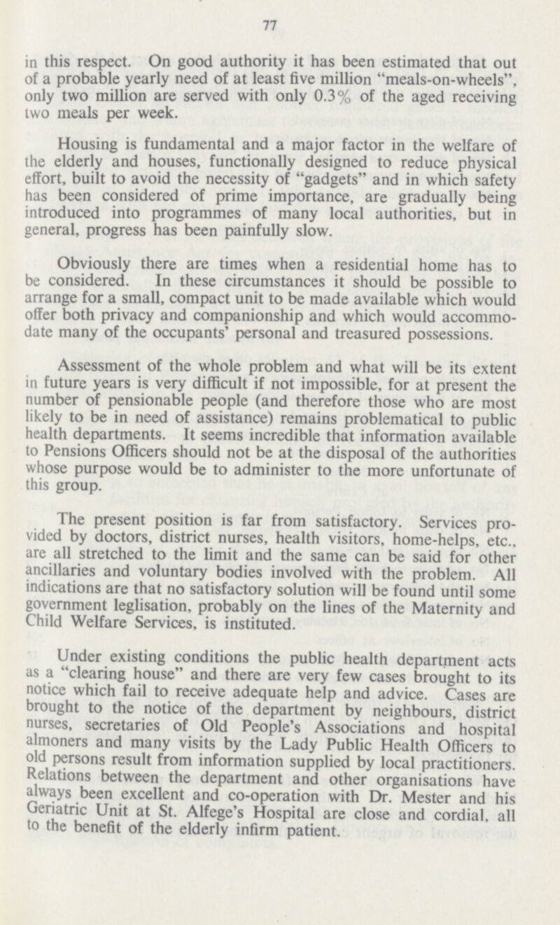 77 in this respect. On good authority it has been estimated that out of a probable yearly need of at least five million meals-on-wheels, only two million are served with only 0.3% of the aged receiving two meals per week. Housing is fundamental and a major factor in the welfare of the elderly and houses, functionally designed to reduce physical effort, built to avoid the necessity of gadgets and in which safety has been considered of prime importance, are gradually being introduced into programmes of many local authorities, but in general, progress has been painfully slow. Obviously there are times when a residential home has to be considered. In these circumstances it should be possible to arrange for a small, compact unit to be made available which would offer both privacy and companionship and which would accommo date many of the occupants' personal and treasured possessions. Assessment of the whole problem and what will be its extent in future years is very difficult if not impossible, for at present the number of pensionable people (and therefore those who are most likely to be in need of assistance) remains problematical to public health departments. It seems incredible that information available to Pensions Officers should not be at the disposal of the authorities whose purpose would be to administer to the more unfortunate of this group. The present position is far from satisfactory. Services pro vided by doctors, district nurses, health visitors, home-helps, etc., are all stretched to the limit and the same can be said for other ancillaries and voluntary bodies involved with the problem. All indications are that no satisfactory solution will be found until some government leglisation, probably on the lines of the Maternity and Child Welfare Services, is instituted. Under existing conditions the public health department acts as a clearing house and there are very few cases brought to its notice which fail to receive adequate help and advice. Cases are brought to the notice of the department by neighbours, district nurses, secretaries of Old People's Associations and hospital almoners and many visits by the Lady Public Health Officers to old persons result from information supplied by local practitioners. Relations between the department and other organisations have always been excellent and co-operation with Dr. Mester and his Geriatric Unit at St. Alfege's Hospital are close and cordial, all to the benefit of the elderly infirm patient.