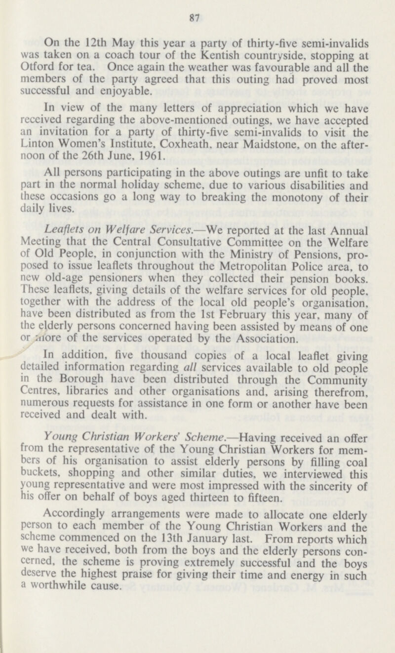 87 On the 12th May this year a party of thirty-five semi-invalids was taken on a coach tour of the Kentish countryside, stopping at Otford for tea. Once again the weather was favourable and all the members of the party agreed that this outing had proved most successful and enjoyable. In view of the many letters of appreciation which we have received regarding the above-mentioned outings, we have accepted an invitation for a party of thirty-five semi-invalids to visit the Linton Women's Institute, Coxheath. near Maidstone, on the after noon of the 26th June, 1961. All persons participating in the above outings are unfit to take part in the normal holiday scheme, due to various disabilities and these occasions go a long way to breaking the monotony of their daily lives. Leaflets on Welfare Services.—We reported at the last Annual Meeting that the Central Consultative Committee on the Welfare of Old People, in conjunction with the Ministry of Pensions, pro posed to issue leaflets throughout the Metropolitan Police area, to new old-age pensioners when they collected their pension books. These leaflets, giving details of the welfare services for old people, together with the address of the local old people's organisation, have been distributed as from the 1st February this year, many of the elderly persons concerned having been assisted by means of one or more of the services operated by the Association. In addition, five thousand copies of a local leaflet giving detailed information regarding all services available to old people in the Borough have been distributed through the Community Centres, libraries and other organisations and, arising therefrom, numerous requests for assistance in one form or another have been received and dealt with. Young Christian Workers' Scheme.—Having received an offer from the representative of the Young Christian Workers for mem bers of his organisation to assist elderly persons by filling coal buckets, shopping and other similar duties, we interviewed this young representative and were most impressed with the sincerity of his offer on behalf of boys aged thirteen to fifteen. Accordingly arrangements were made to allocate one elderly person to each member of the Young Christian Workers and the scheme commenced on the 13th January last. From reports which we have received, both from the boys and the elderly persons con cerned, the scheme is proving extremely successful and the boys deserve the highest praise for giving their time and energy in such a worthwhile cause.