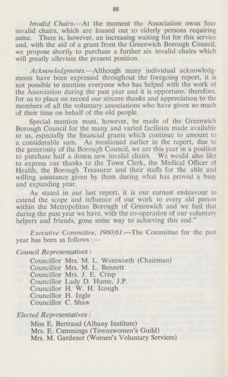 88 Invalid Chairs.—At the moment the Association owns four invalid chairs, which are loaned out to elderly persons requiring same. There is, however, an increasing waiting list for this service and, with the aid of a grant from the Greenwich Borough Council, we propose shortly to purchase a further six invalid chairs which will greatly alleviate the present position. Acknowledgmenls.—Although many individual acknowledg ments have been expressed throughout the foregoing report, it is not possible to mention everyone who has helped with the work of the Association during the past year and it is opportune, therefore, for us to place on record our sincere thanks and appreciation to the members of all the voluntary associations who have given so much of their time on behalf of the old people. Special mention must, however, be made of the Greenwich Borough Council for the many and varied facilities made available to us, especially the financial grants which continue to amount to a considerable sum. As mentioned earlier in the report, due to the generosity of the Borough Council, we are this year in a position to purchase half a dozen new invalid chairs. We would also like to express our thanks to the Town Clerk, the Medical Officer of Health, the Borough Treasurer and their staffs for the able and willing assistance given by them during what has proved a busy and expanding year. As stated in our last report, it is our earnest endeavour to extend the scope and influence of our work to every old person within the Metropolitan Borough of Greenwich and we feel that during the past year we have, with the co-operation of our voluntary helpers and friends, gone some way to achieving this end. Executive Committee, 1960/61.—The Committee for the past year has been as follows: — Council Representatives: Councillor Mrs. M. L. Wentworth (Chairman) Councillor Mrs. M. L. Bennett Councillor Mrs. J. E. Crisp Councillor Lady D. Hume, J.P. Councillor H. W. H. Icough Councillor H. Ingle Councillor C. Shaw Elected Representatives: Miss E. Bertrand (Albany Institute) Mrs. E. Cummings (Townswomen's Guild) Mrs. M. Gardener (Women's Voluntary Services)