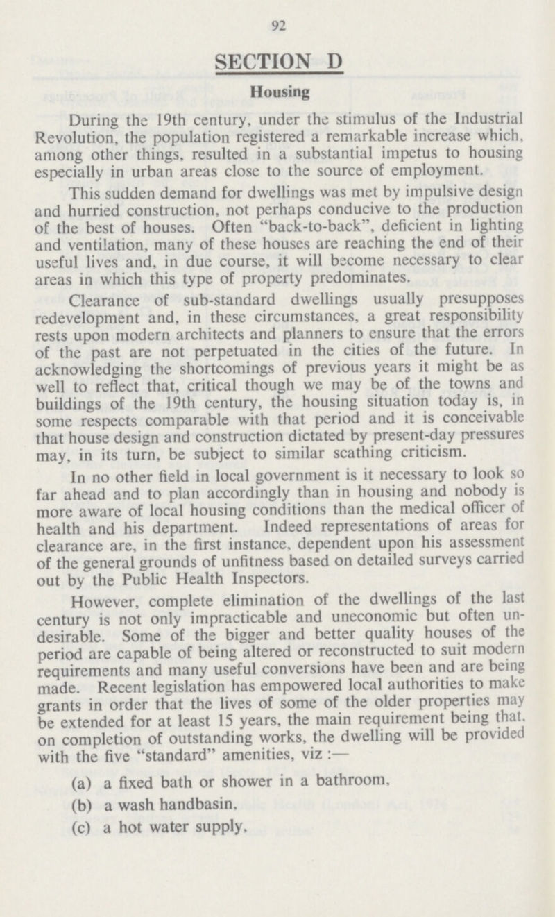 92 SECTION D Housing During the 19th century, under the stimulus of the Industrial Revolution, the population registered a remarkable increase which, among other things, resulted in a substantial impetus to housing especially in urban areas close to the source of employment. This sudden demand for dwellings was met by impulsive design and hurried construction, not perhaps conducive to the production of the best of houses. Often back-to-back, deficient in lighting and ventilation, many of these houses are reaching the end of their useful lives and, in due course, it will become necessary to clear areas in which this type of property predominates. Clearance of sub-standard dwellings usually presupposes redevelopment and, in these circumstances, a great responsibility rests upon modern architects and planners to ensure that the errors of the past are not perpetuated in the cities of the future. In acknowledging the shortcomings of previous years it might be as well to reflect that, critical though we may be of the towns and buildings of the 19th century, the housing situation today is, in some respects comparable with that period and it is conceivable that house design and construction dictated by present-day pressures may, in its turn, be subject to similar scathing criticism. In no other field in local government is it necessary to look so far ahead and to plan accordingly than in housing and nobody is more aware of local housing conditions than the medical officer of health and his department. Indeed representations of areas for clearance are, in the first instance, dependent upon his assessment of the general grounds of unfitness based on detailed surveys carried out by the Public Health Inspectors. However, complete elimination of the dwellings of the last century is not only impracticable and uneconomic but often un desirable. Some of the bigger and better quality houses of the period are capable of being altered or reconstructed to suit modern requirements and many useful conversions have been and are being made. Recent legislation has empowered local authorities to make grants in order that the lives of some of the older properties may be extended for at least 15 years, the main requirement being that, on completion of outstanding works, the dwelling will be provided with the five standard amenities, viz:— (a) a fixed bath or shower in a bathroom, (b) a wash handbasin. (c) a hot water supply.