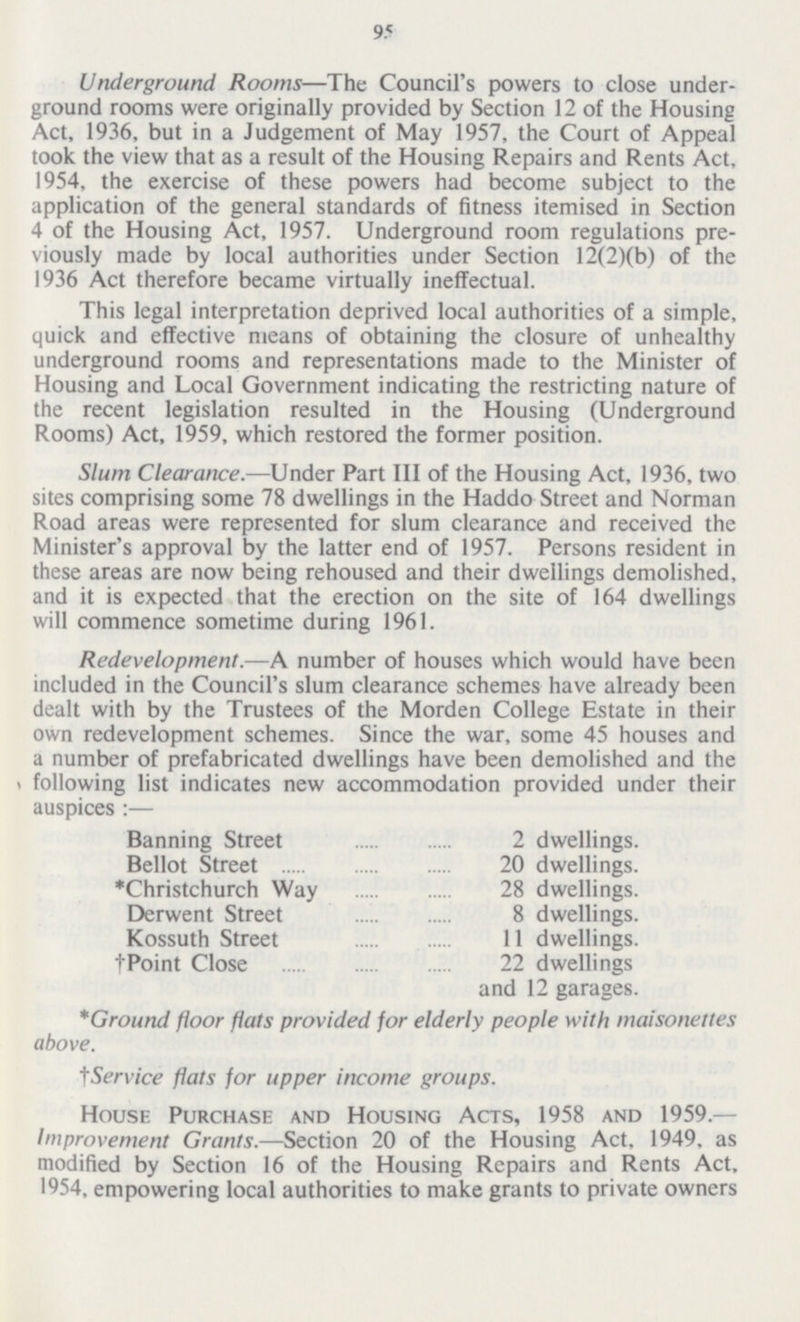 95 Underground Rooms—The Council's powers to close under ground rooms were originally provided by Section 12 of the Housing Act, 1936, but in a Judgement of May 1957, the Court of Appeal took the view that as a result of the Housing Repairs and Rents Act, 1954. the exercise of these powers had become subject to the application of the general standards of fitness itemised in Section 4 of the Housing Act, 1957. Underground room regulations pre viously made by local authorities under Section 12(2)(b) of the 1936 Act therefore became virtually ineffectual. This legal interpretation deprived local authorities of a simple, quick and effective means of obtaining the closure of unhealthy underground rooms and representations made to the Minister of Housing and Local Government indicating the restricting nature of the recent legislation resulted in the Housing (Underground Rooms) Act, 1959, which restored the former position. Slum Clearance.— Under Part III of the Housing Act, 1936, two sites comprising some 78 dwellings in the Haddo Street and Norman Road areas were represented for slum clearance and received the Minister's approval by the latter end of 1957. Persons resident in these areas are now being rehoused and their dwellings demolished, and it is expected that the erection on the site of 164 dwellings will commence sometime during 1961. Redevelopment.— A number of houses which would have been included in the Council's slum clearance schemes have already been dealt with by the Trustees of the Morden College Estate in their own redevelopment schemes. Since the war, some 45 houses and a number of prefabricated dwellings have been demolished and the following list indicates new accommodation provided under their auspices :— Banning Street 2 dwellings. Bellot Street 20 dwellings. *Christchurch Way 28 dwellings. Derwent Street 8 dwellings. Kossuth Street 11 dwellings. † Point Close22 dwellings and 12 garages. *Ground floor flats provided for elderly people with maisonettes above. tService flats for upper income groups. House Purchase and Housing Acts, 1958 and 1959.— Improvement Grants.—Section 20 of the Housing Act, 1949, as modified by Section 16 of the Housing Repairs and Rents Act, 1954, empowering local authorities to make grants to private owners