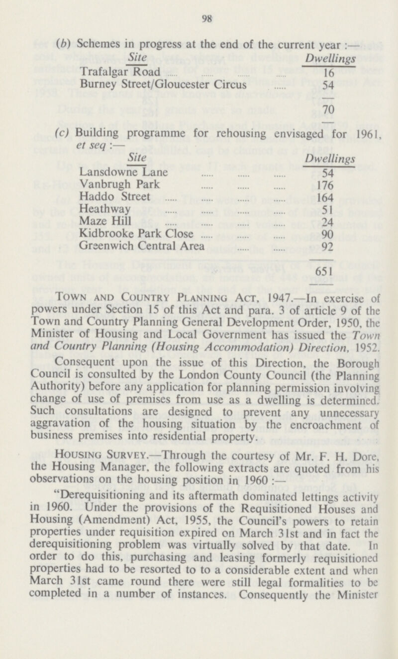 98 (b) Schemes in progress at the end of the current year:— ]Site Dwellings Trafalgar Road 16 Burney Street/Gloucester Circus 54 70 (c) Building programme for rehousing envisaged for 1961, et sea :— ]Site Dwellings Lansdowne Lane 54 Vanbrugh Park 176 Haddo Street 164 Heathway 51 Maze Hill 24 Kidbrooke Park Close 90 Greenwich Central Area 92 651 Town and Country Planning Act, 1947.—In exercise of powers under Section 15 of this Act and para. 3 of article 9 of the Town and Country Planning General Development Order, 1950, the Minister of Housing and Local Government has issued the Town and Country Planning (Housing Accommodation) Direction, 1952. Consequent upon the issue of this Direction, the Borough Council is consulted by the London County Council (the Planning Authority) before any application for planning permission involving change of use of premises from use as a dwelling is determined. Such consultations are designed to prevent any unnecessary aggravation of the housing situation by the encroachment of business premises into residential property. Housing Survey.— Through the courtesy of Mr. F. H. Dore, the Housing Manager, the following extracts are quoted from his observations on the housing position in 1960:— Derequisitioning and its aftermath dominated lettings activity in 1960. Under the provisions of the Requisitioned Houses and Housing (Amendment) Act, 1955, the Council's powers to retain properties under requisition expired on March 31st and in fact the derequisitioning problem was virtually solved by that date. In order to do this, purchasing and leasing formerly requisitioned properties had to be resorted to to a considerable extent and when March 31st came round there were still legal formalities to be completed in a number of instances. Consequently the Minister