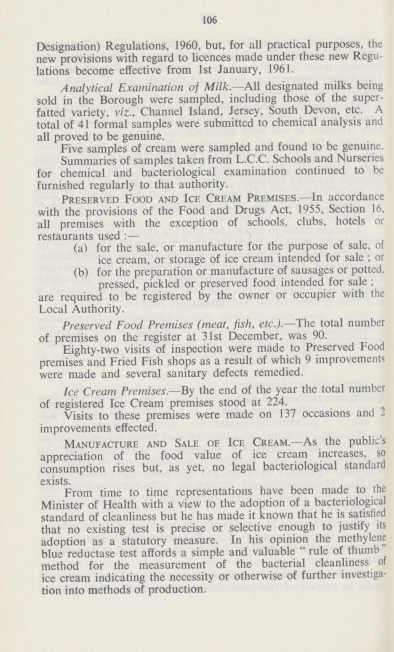 106 Designation) Regulations, 1960, but, for all practical purposes, the new provisions with regard to licences made under these new Regu lations become effective from 1st January, 1961. Analytical Examination of Milk.—All designated milks being sold in the Borough were sampled, including those of the super fatted variety, viz., Channel Island, Jersey, South Devon, etc. A total of 41 formal samples were submitted to chemical analysis and all proved to be genuine. Five samples of cream were sampled and found to be genuine. Summaries of samples taken from L.C.C. Schools and Nurseries for chemical and bacteriological examination continued to be furnished regularly to that authority. Preserved Food and Ice Cream Premises.—In accordance with the provisions of the Food and Drugs Act, 1955, Section 16, all premises with the exception of schools, clubs, hotels or restaurants used :— (a) for the sale, or manufacture for the purpose of sale, of ice cream, or storage of ice cream intended for sale; or (b) for the preparation or manufacture of sausages or potted, pressed, pickled or preserved food intended for sale; are required to be registered by the owner or occupier with the Local Authority. Preserved Food Premises (meat, fish, etc.).—The total number of premises on the register at 31st December, was 90. Eighty-two visits of inspection were made to Preserved Food premises and Fried Fish shops as a result of which 9 improvements were made and several sanitary defects remedied. Ice Cream Premises.—By the end of the year the total number of registered Ice Cream premises stood at 224. Visits to these premises were made on 137 occasions and 2 improvements effected. Manufacture and Sale of Ice Cream.—As the public's appreciation of the food value of ice cream increases, so consumption rises but, as yet, no legal bacteriological standard exists. From time to time representations have been made to the Minister of Health with a view to the adoption of a bacteriological standard of cleanliness but he has made it known that he is satisfied that no existing test is precise or selective enough to justify its adoption as a statutory measure. In his opinion the methylene blue reductase test affords a simple and valuable  rule of thumb method for the measurement of the bacterial cleanliness of ice cream indicating the necessity or otherwise of further investiga tion into methods of production.