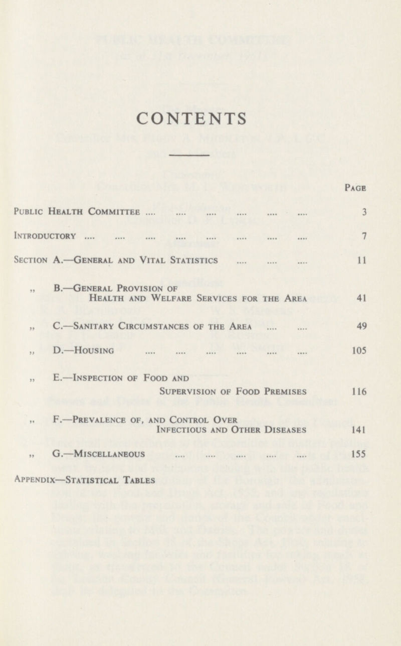 CONTENTS Page Public Health Committee 3 Introductory 7 Section A.—General and Vital Statistics 11 „ B.—General Provision of Health and Welfare Services for the Area 41 „ C.—Sanitary Circumstances of the Area 49 „ D.—Housing 105 „ E.—Inspection of Food and Supervision of Food Premises 116 F.—Prevalence of, and Control Over Infectious and Other Diseases 141 „ G.—Miscellaneous 155 Appendix—Statistical Tables