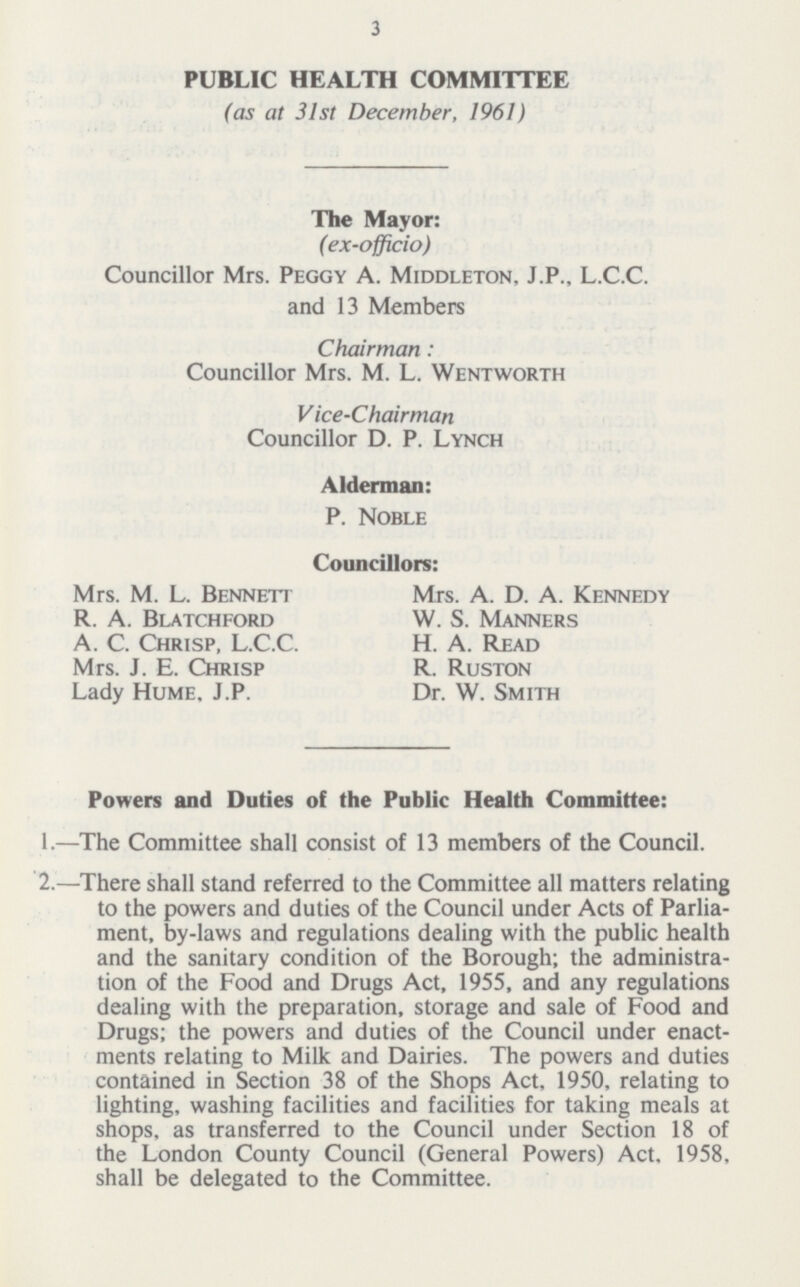 3 PUBLIC HEALTH COMMITTEE (as at 31st December, 1961) The Mayor: (ex-officio) Councillor Mrs. Peggy A. Middleton, J.P., L.C.C. and 13 Members Chairman: Councillor Mrs. M. L. Wentworth Vice-Chairman Councillor D. P. Lynch Alderman: P. Noble Councillors: Mrs. M. L. Bennett Mrs. A. D. A. Kennedy R. A. Blatchford W. S. Manners A. C. Chrisp, L.C.C. H. A. Read Mrs. J. E. Chrisp R. Ruston Lady Hume. J.P. Dr. W. Smith Powers and Duties of the Public Health Committee: 1.—The Committee shall consist of 13 members of the Council. 2.—There shall stand referred to the Committee all matters relating to the powers and duties of the Council under Acts of Parlia ment, by-laws and regulations dealing with the public health and the sanitary condition of the Borough; the administra tion of the Food and Drugs Act, 1955, and any regulations dealing with the preparation, storage and sale of Food and Drugs; the powers and duties of the Council under enact ments relating to Milk and Dairies. The powers and duties contained in Section 38 of the Shops Act, 1950, relating to lighting, washing facilities and facilities for taking meals at shops, as transferred to the Council under Section 18 of the London County Council (General Powers) Act, 1958, shall be delegated to the Committee.