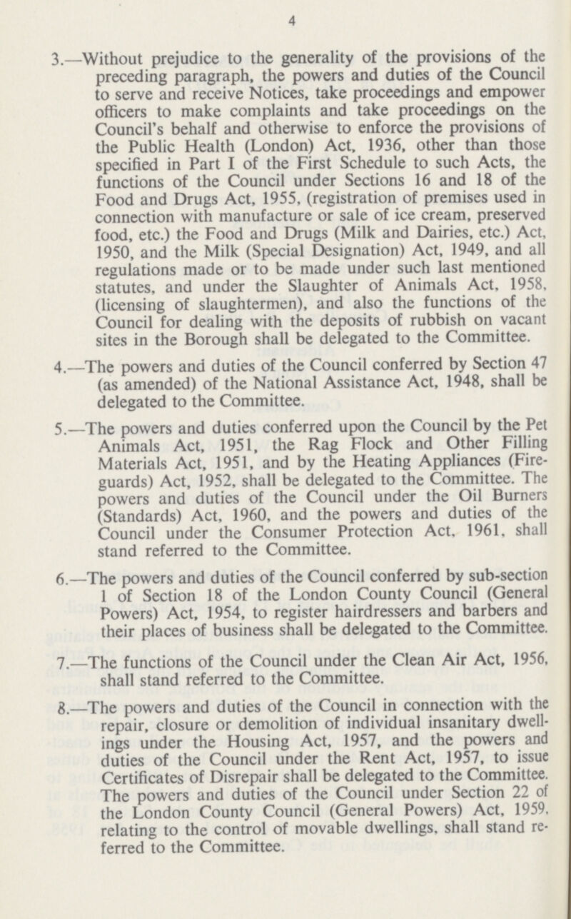 4 3.—Without prejudice to the generality of the provisions of the preceding paragraph, the powers and duties of the Council to serve and receive Notices, take proceedings and empower officers to make complaints and take proceedings on the Council's behalf and otherwise to enforce the provisions of the Public Health (London) Act, 1936, other than those specified in Part I of the First Schedule to such Acts, the functions of the Council under Sections 16 and 18 of the Food and Drugs Act, 1955, (registration of premises used in connection with manufacture or sale of ice cream, preserved food, etc.) the Food and Drugs (Milk and Dairies, etc.) Act, 1950, and the Milk (Special Designation) Act, 1949, and all regulations made or to be made under such last mentioned statutes, and under the Slaughter of Animals Act, 1958, (licensing of slaughtermen), and also the functions of the Council for dealing with the deposits of rubbish on vacant sites in the Borough shall be delegated to the Committee. 4.—The powers and duties of the Council conferred by Section 47 (as amended) of the National Assistance Act, 1948, shall be delegated to the Committee. 5.—The powers and duties conferred upon the Council by the Pet Animals Act, 1951, the Rag Flock and Other Filling Materials Act, 1951, and by the Heating Appliances (Fire guards) Act, 1952, shall be delegated to the Committee. The powers and duties of the Council under the Oil Burners (Standards) Act, 1960, and the powers and duties of the Council under the Consumer Protection Act. 1961. shall stand referred to the Committee. 6.—The powers and duties of the Council conferred by sub-section 1 of Section 18 of the London County Council (General Powers) Act, 1954, to register hairdressers and barbers and their places of business shall be delegated to the Committee. 7.—The functions of the Council under the Clean Air Act, 1956, shall stand referred to the Committee. 8.—The powers and duties of the Council in connection with the repair, closure or demolition of individual insanitary dwell ings under the Housing Act, 1957, and the powers and duties of the Council under the Rent Act, 1957, to issue Certificates of Disrepair shall be delegated to the Committee. The powers and duties of the Council under Section 22 of the London County Council (General Powers) Act, 1959. relating to the control of movable dwellings, shall stand re ferred to the Committee.