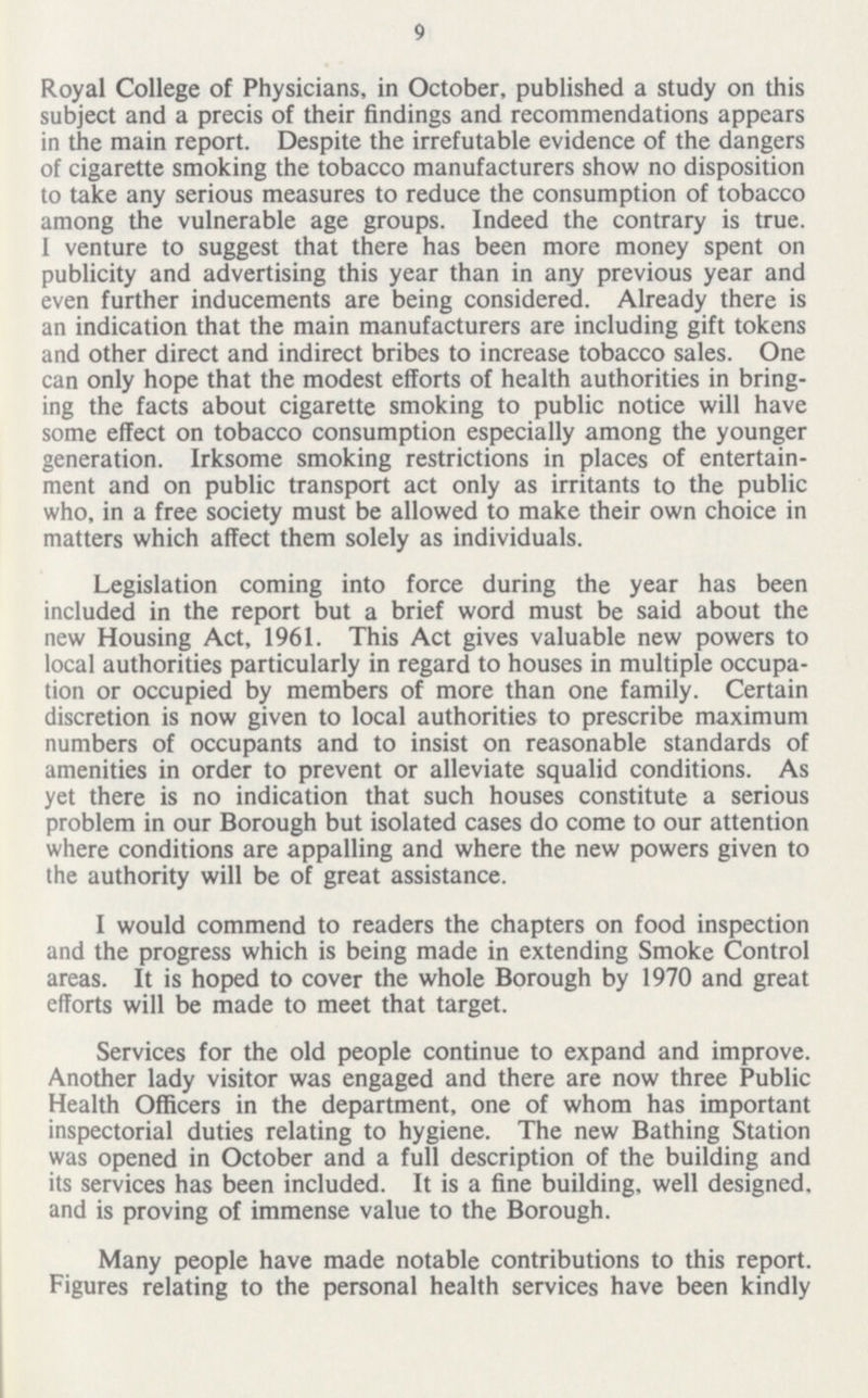 9 Royal College of Physicians, in October, published a study on this subject and a precis of their findings and recommendations appears in the main report. Despite the irrefutable evidence of the dangers of cigarette smoking the tobacco manufacturers show no disposition to take any serious measures to reduce the consumption of tobacco among the vulnerable age groups. Indeed the contrary is true. I venture to suggest that there has been more money spent on publicity and advertising this year than in any previous year and even further inducements are being considered. Already there is an indication that the main manufacturers are including gift tokens and other direct and indirect bribes to increase tobacco sales. One can only hope that the modest efforts of health authorities in bring ing the facts about cigarette smoking to public notice will have some effect on tobacco consumption especially among the younger generation. Irksome smoking restrictions in places of entertain ment and on public transport act only as irritants to the public who, in a free society must be allowed to make their own choice in matters which affect them solely as individuals. Legislation coming into force during the year has been included in the report but a brief word must be said about the new Housing Act, 1961. This Act gives valuable new powers to local authorities particularly in regard to houses in multiple occupa tion or occupied by members of more than one family. Certain discretion is now given to local authorities to prescribe maximum numbers of occupants and to insist on reasonable standards of amenities in order to prevent or alleviate squalid conditions. As yet there is no indication that such houses constitute a serious problem in our Borough but isolated cases do come to our attention where conditions are appalling and where the new powers given to the authority will be of great assistance. I would commend to readers the chapters on food inspection and the progress which is being made in extending Smoke Control areas. It is hoped to cover the whole Borough by 1970 and great efforts will be made to meet that target. Services for the old people continue to expand and improve. Another lady visitor was engaged and there are now three Public Health Officers in the department, one of whom has important inspectorial duties relating to hygiene. The new Bathing Station was opened in October and a full description of the building and its services has been included. It is a fine building, well designed, and is proving of immense value to the Borough. Many people have made notable contributions to this report. Figures relating to the personal health services have been kindly