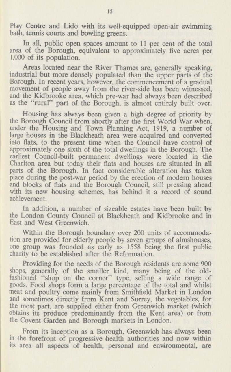 15 Play Centre and Lido with its well-equipped open-air swimming bath, tennis courts and bowling greens. In all, public open spaces amount to 11 per cent of the total area of the Borough, equivalent to approximately five acres per 1,000 of its population. Areas located near the River Thames are, generally speaking, industrial but more densely populated than the upper parts of the Borough. In recent years, however, the commencement of a gradual movement of people away from the river-side has been witnessed, and the Kidbrooke area, which pre-war had always been described as the rural part of the Borough, is almost entirely built over. Housing has always been given a high degree of priority by the Borough Council from shortly after the first World War when, under the Housing and Town Planning Act, 1919, a number of large houses in the Blackheath area were acquired and converted into flats, to the present time when the Council have control of approximately one sixth of the total dwellings in the Borough. The earliest Council-built permanent dwellings were located in the Charlton area but today their flats and houses are situated in all parts of the Borough. In fact considerable alteration has taken place during the post-war period by the erection of modern houses and blocks of flats and the Borough Council, still pressing ahead with its new housing schemes, has behind it a record of sound achievement. In addition, a number of sizeable estates have been built by the London County Council at Blackheath and Kidbrooke and in East and West Greenwich. Within the Borough boundary over 200 units of accommoda tion are provided for elderly people by seven groups of almshouses, one group was founded as early as 1558 being the first public charity to be established after the Reformation. Providing for the needs of the Borough residents are some 900 shops, generally of the smaller kind, many being of the old fashioned shop on the corner type, selling a wide range of goods. Food shops form a large percentage of the total and whilst meat and poultry come mainly from Smithfield Market in London and sometimes directly from Kent and Surrey, the vegetables, for the most part, are supplied either from Greenwich market (which obtains its produce predominantly from the Kent area) or from the Covent Garden and Borough markets in London. From its inception as a Borough, Greenwich has always been in the forefront of progressive health authorities and now within its area all aspects of health, personal and environmental, are