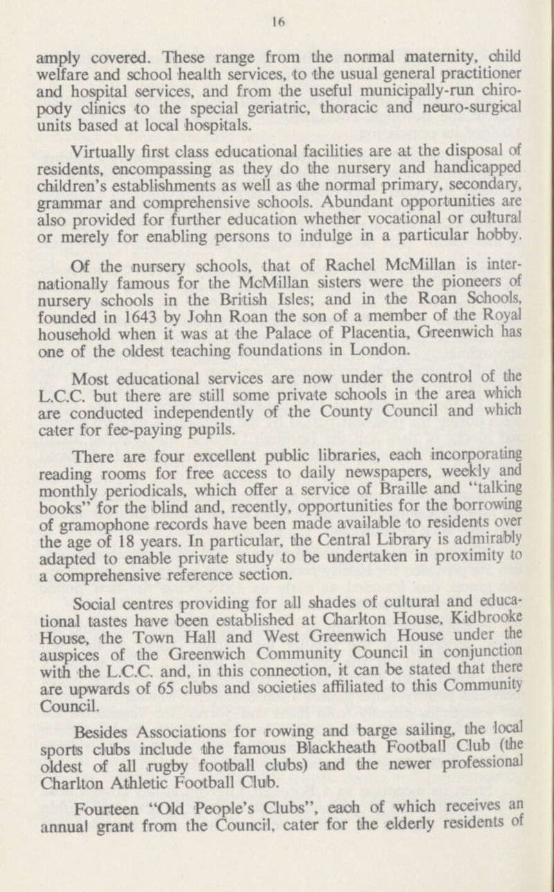 16 amply covered. These range from the normal maternity, child welfare and school health services, to the usual general practitioner and hospital services, and from the useful municipally-run chiro pody clinics to the special geriatric, thoracic and neuro-surgical units based at local hospitals. Virtually first class educational facilities are at the disposal of residents, encompassing as they do the nursery and handicapped children's establishments as well as the normal primary, secondary, grammar and comprehensive schools. Abundant opportunities are also provided for further education whether vocational or cultural or merely for enabling persons to indulge in a particular hobby. Of the nursery schools, that of Rachel McMillan is inter nationally famous for the McMillan sisters were the pioneers of nursery schools in the British Isles; and in the Roan Schools, founded in 1643 by John Roan the son of a member of the Royal household when it was at the Palace of Placentia, Greenwich has one of the oldest teaching foundations in London. Most educational services are now under the control of the L.C.C. but there are still some private schools in the area which are conducted independently of the County Council and which cater for fee-paying pupils. There are four excellent public libraries, each incorporating reading rooms for free access to daily newspapers, weekly and monthly periodicals, which offer a service of Braille and talking books for the blind and, recently, opportunities for the borrowing of gramophone records have been made available to residents over the age of 18 years. In particular, the Central Library is admirably adapted to enable private study to be undertaken in proximity to a comprehensive reference section. Social centres providing for all shades of cultural and educa tional tastes have been established at Charlton House, Kidbrooke House, the Town Hall and West Greenwich House under the auspices of the Greenwich Community Council in conjunction with the L.C.C. and, in this connection, it can be stated that there are upwards of 65 clubs and societies affiliated to this Community Council. Besides Associations for rowing and barge sailing, the local sports clubs include the famous Blackheath Football Club (the oldest of all rugby football clubs) and the newer professional Charlton Athletic Football Club. Fourteen Old People's Clubs, each of which receives an annual grant from the Council, cater for the elderly residents of