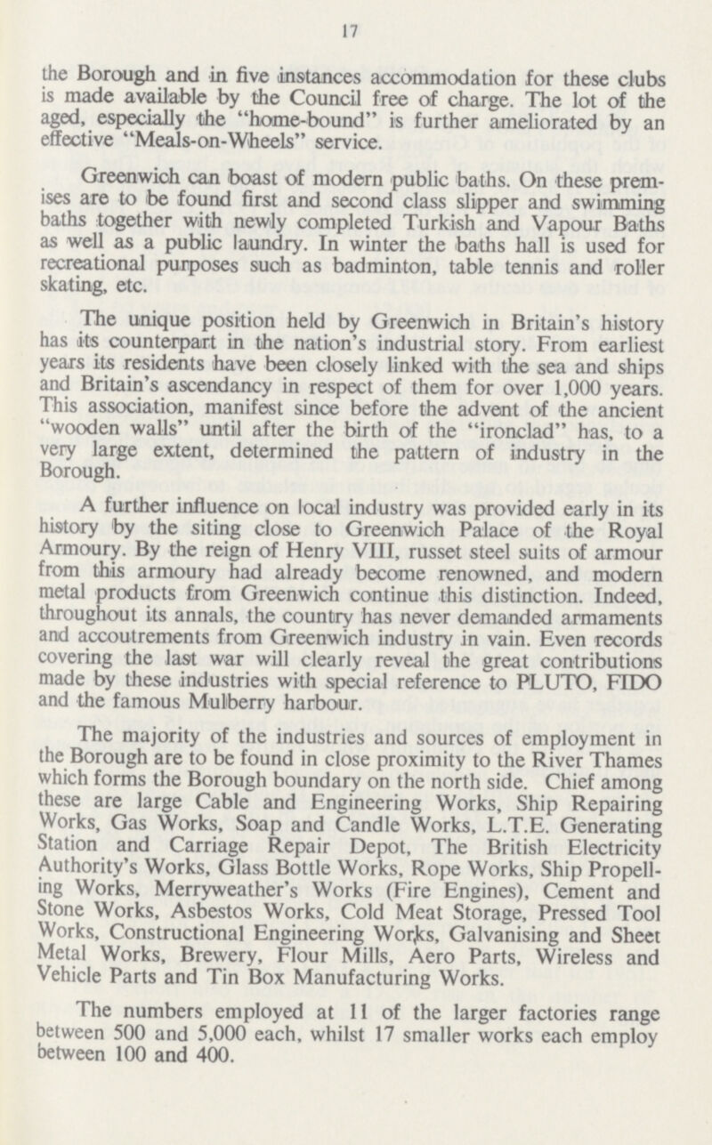 17 the Borough and in five instances accommodation for these clubs is made available by the Council free of charge. The lot of the aged, especially the home-bound is further ameliorated by an effective Meals-on-Wheels service. Greenwich can boast of modern public baths. On these prem ises are to be found first and second class slipper and swimming baths together with newly completed Turkish and Vapour Baths as well as a public laundry. In winter the baths hall is used for recreational purposes such as badminton, table tennis and roller skating, etc. The unique position held by Greenwich in Britain's history has its counterpart in the nation's industrial story. From earliest years its residents have been closely linked with the sea and ships and Britain's ascendancy in respect of them for over 1,000 years. This association, manifest since before the advent of the ancient wooden walls until after the birth of the ironclad has, to a very large extent, determined the pattern of industry in the Borough. A further influence on local industry was provided early in its history by the siting close to Greenwich Palace of the Royal Armoury. By the reign of Henry VIII, russet steel suits of armour from this armoury had already become renowned, and modern metal products from Greenwich continue this distinction. Indeed, throughout its annals, the country has never demanded armaments and accoutrements from Greenwich industry in vain. Even records covering the last war will clearly reveal the great contributions made by these industries with special reference to PLUTO, FIDO and the famous Mulberry harbour. The majority of the industries and sources of employment in the Borough are to be found in close proximity to the River Thames which forms the Borough boundary on the north side. Chief among these are large Cable and Engineering Works, Ship Repairing Works, Gas Works, Soap and Candle Works, L.T.E. Generating Station and Carriage Repair Depot, The British Electricity Authority's Works, Glass Bottle Works, Rope Works, Ship Propell ing Works, Merryweather's Works (Fire Engines), Cement and Stone Works, Asbestos Works, Cold Meat Storage, Pressed Tool Works, Constructional Engineering Works, Galvanising and Sheet Metal Works, Brewery, Flour Mills, Aero Parts, Wireless and Vehicle Parts and Tin Box Manufacturing Works. The numbers employed at 11 of the larger factories range between 500 and 5,000 each, whilst 17 smaller works each employ between 100 and 400.