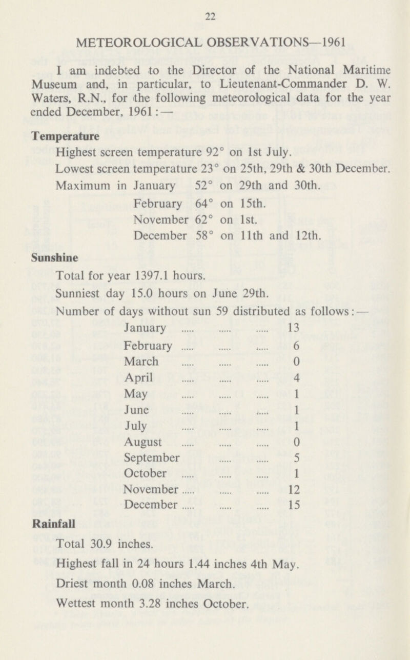 22 METEOROLOGICAL OBSERVATIONS—1961 I am indebted to the Director of the National Maritime Museum and, in particular, to Lieutenant-Commander D. W. Waters, R.N., for the following meteorological data for the year ended December, 1961:— Temperature Highest screen temperature 92° on 1st July. Lowest screen temperature 23° on 25th, 29th & 30th December. Maximum in January 52° on 29th and 30th. February 64° on 15th. November 62° on 1st. December 58° on 11th and 12th. Sunshine Total for year 1397.1 hours. Sunniest day 15.0 hours on June 29th. Number of days without sun 59 distributed as follows:— January 13 February 6 March 0 April 4 May 1 June 1 July 1 August 0 September 5 October 1 November 12 December 15 Rainfall Total 30.9 inches. Highest fall in 24 hours 1.44 inches 4th May. Driest month 0.08 inches March. Wettest month 3.28 inches October.