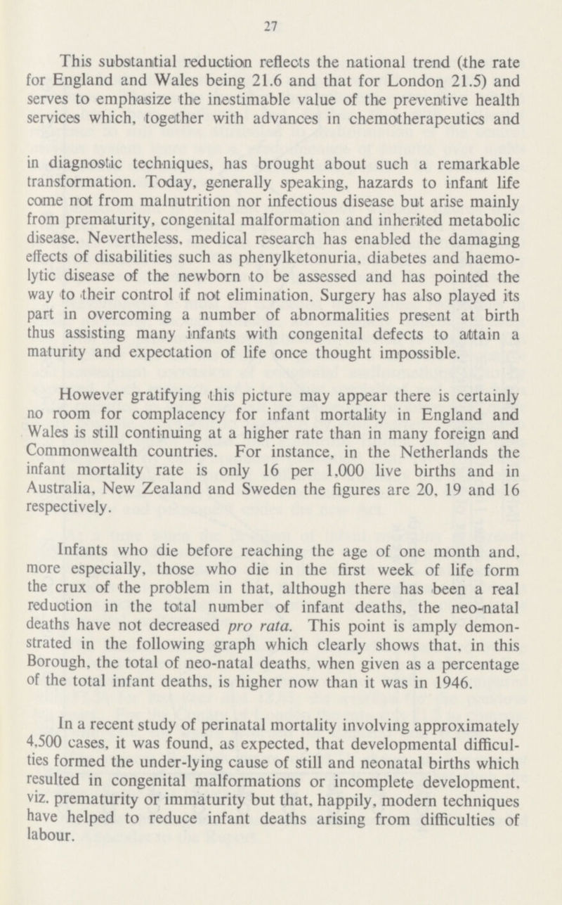 27 This substantial reduction reflects the national trend (the rate for England and Wales being 21.6 and that for London 21.5) and serves to emphasize the inestimable value of the preventive health services which, together with advances in chemotherapeutics and in diagnostic techniques, has brought about such a remarkable transformation. Today, generally speaking, hazards to infant life come not from malnutrition nor infectious disease but arise mainly from prematurity, congenital malformation and inherited metabolic disease. Nevertheless, medical research has enabled the damaging effects of disabilities such as phenylketonuria, diabetes and haemo lytic disease of the newborn to be assessed and has pointed the way to their control if not elimination. Surgery has also played its part in overcoming a number of abnormalities present at birth thus assisting many infants with congenital defects to attain a maturity and expectation of life once thought impossible. However gratifying this picture may appear there is certainly no room for complacency for infant mortality in England and Wales is still continuing at a higher rate than in many foreign and Commonwealth countries. For instance, in the Netherlands the infant mortality rate is only 16 per 1,000 live births and in Australia, New Zealand and Sweden the figures are 20, 19 and 16 respectively. Infants who die before reaching the age of one month and more especially, those who die in the first week of life form the crux of the problem in that, although there has been a real reduotion in the total number of infant deaths, the neo-natal deaths have not decreased pro rata. This point is amply demon strated in the following graph which clearly shows that, in this Borough, the total of neo-natal deaths, when given as a percentage of the total infant deaths, is higher now than it was in 1946. In a recent study of perinatal mortality involving approximately 4,500 cases, it was found, as expected, that developmental difficul ties formed the under-lying cause of still and neonatal births which resulted in congenital malformations or incomplete development, viz. prematurity or immaturity but that, happily, modern techniques have helped to reduce infant deaths arising from difficulties of labour.