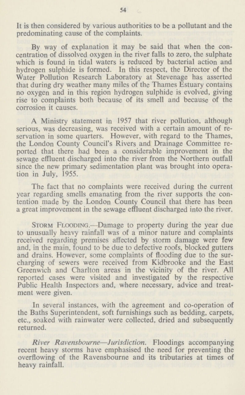 54 It is then considered by various authorities to be a pollutant and the predominating cause of the complaints. By way of explanation it may be said that when the con centration of dissolved oxygen in the river falls to zero, the sulphate which is found in tidal waters is reduced by bacterial action and hydrogen sulphide is formed. In this respect, the Director of the Water Pollution Research Laboratory at Stevenage has asserted that during dry weather many miles of the Thames Estuary contains no oxygen and in this region hydrogen sulphide is evolved, giving rise to complaints both because of its smell and because of the corrosion it causes. A Ministry statement in 1957 that river pollution, although serious, was decreasing, was received with a certain amount of re servation in some quarters. However, with regard to the Thames, the London County Council's Rivers and Drainage Committee re ported that there had been a considerable improvement in the sewage effluent discharged into the river from the Northern outfall since the new primary sedimentation plant was brought into opera tion in July, 1955. The fact that no complaints were received during the current year regarding smells emanating from the river supports the con tention made by the London County Council that there has been a great improvement in the sewage effluent discharged into the river. Storm Flooding.—Damage to property during the year due to unusually heavy rainfall was of a minor nature and complaints received regarding premises affected by storm damage were few and, in the main, found to be due to defective roofs, blocked gutters and drains. However, some complaints of flooding due to the sur charging of sewers were received from Kidbrooke and the East Greenwich and Charlton areas in the vicinity of the river. All reported cases were visited and investigated by the respective Public Health Inspectors and, where necessary, advice and treat ment were given. In several instances, with the agreement and co-operation of the Baths Superintendent, soft furnishings such as bedding, carpets, etc., soaked with rainwater were collected, dried and subsequently returned. River Ravensbourne—Jurisdiction. Floodings accompanying recent heavy storms have emphasised the need for preventing the overflowing of the Ravensbourne and its tributaries at times of heavy rainfall.