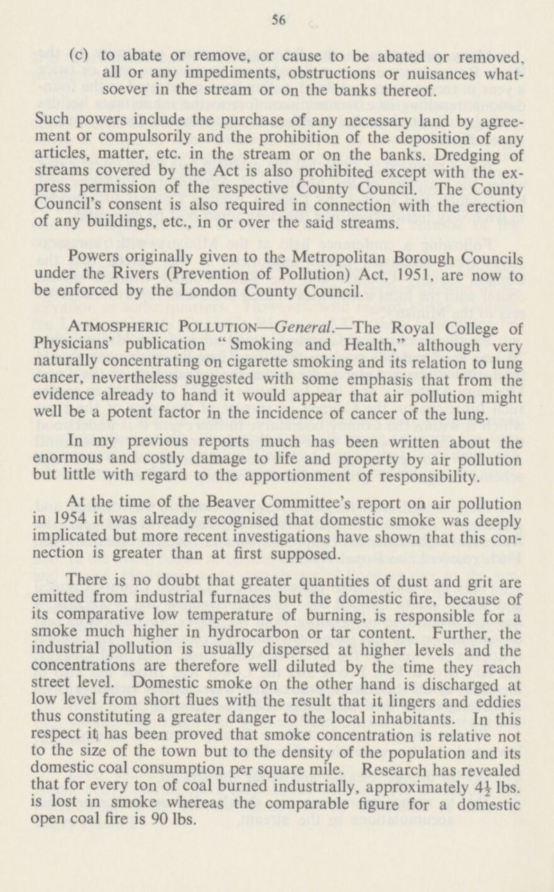 56 (c) to abate or remove, or cause to be abated or removed, all or any impediments, obstructions or nuisances what soever in the stream or on the banks thereof. Such powers include the purchase of any necessary land by agree ment or compulsorily and the prohibition of the deposition of any articles, matter, etc. in the stream or on the banks. Dredging of streams covered by the Act is also prohibited except with the ex press permission of the respective County Council. The County Council's consent is also required in connection with the erection of any buildings, etc., in or over the said streams. Powers originally given to the Metropolitan Borough Councils under the Rivers (Prevention of Pollution) Act, 1951, are now to be enforced by the London County Council. Atmospheric Pollution—General.—The Royal College of Physicians' publication  Smoking and Health, although very naturally concentrating on cigarette smoking and its relation to lung cancer, nevertheless suggested with some emphasis that from the evidence already to hand it would appear that air pollution might well be a potent factor in the incidence of cancer of the lung. In my previous reports much has been written about the enormous and costly damage to life and property by air pollution but little with regard to the apportionment of responsibility. At the time of the Beaver Committee's report on air pollution in 1954 it was already recognised that domestic smoke was deeply implicated but more recent investigations have shown that this con nection is greater than at first supposed. There is no doubt that greater quantities of dust and grit are emitted from industrial furnaces but the domestic fire, because of its comparative low temperature of burning, is responsible for a smoke much higher in hydrocarbon or tar content. Further, the industrial pollution is usually dispersed at higher levels and the concentrations are therefore well diluted by the time they reach street level. Domestic smoke on the other hand is discharged at low level from short flues with the result that it lingers and eddies thus constituting a greater danger to the local inhabitants. In this respect itj has been proved that smoke concentration is relative not to the size of the town but to the density of the population and its domestic coal consumption per square mile. Research has revealed that for every ton of coal burned industrially, approximately 4½ lbs. is lost in smoke whereas the comparable figure for a domestic open coal fire is 90 lbs.