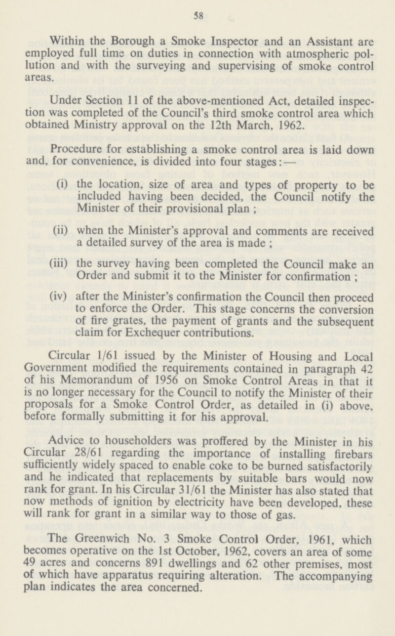 58 Within the Borough a Smoke Inspector and an Assistant are employed full time on duties in connection with atmospheric pol lution and with the surveying and supervising of smoke control areas. Under Section 11 of the above-mentioned Act, detailed inspec tion was completed of the Council's third smoke control area which obtained Ministry approval on the 12th March, 1962. Procedure for establishing a smoke control area is laid down and, for convenience, is divided into four stages: — (i) the location, size of area and types of property to be included having been decided, the Council notify the Minister of their provisional plan ; (ii) when the Minister's approval and comments are received a detailed survey of the area is made ; (iii) the survey having been completed the Council make an Order and submit it to the Minister for confirmation ; (iv) after the Minister's confirmation the Council then proceed to enforce the Order. This stage concerns the conversion of fire grates, the payment of grants and the subsequent claim for Exchequer contributions. Circular 1/61 issued by the Minister of Housing and Local Government modified the requirements contained in paragraph 42 of his Memorandum of 1956 on Smoke Control Areas in that it is no longer necessary for the Council to notify the Minister of their proposals for a Smoke Control Order, as detailed in (i) above, before formally submitting it for his approval. Advice to householders was proffered by the Minister in his Circular 28/61 regarding the importance of installing firebars sufficiently widely spaced to enable coke to be burned satisfactorily and he indicated that replacements by suitable bars would now rank for grant. In his Circular 31/61 the Minister has also stated that now methods of ignition by electricity have been developed, these will rank for grant in a similar way to those of gas. The Greenwich No. 3 Smoke Control Order, 1961, which becomes operative on the 1st October, 1962, covers an area of some 49 acres and concerns 891 dwellings and 62 other premises, most of which have apparatus requiring alteration. The accompanying plan indicates the area concerned.